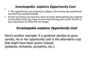 Investopedia explains Opportunity Cost
•
1. The opportunity cost of going to college is the money you would have
earned if you worked instead.
• On the one hand, you lose four years of salary while getting your degree;
on the other hand, you hope to earn more during your career, thanks to
your education, to offset the lost wages.
Investopedia explains Opportunity Cost
Here's another example: if a gardener decides to grow
carrots, his or her opportunity cost is the alternative crop
that might have been grown instead
(potatoes, tomatoes, pumpkins, etc.).
 