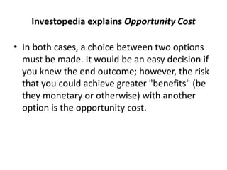 Investopedia explains Opportunity Cost
• In both cases, a choice between two options
must be made. It would be an easy decision if
you knew the end outcome; however, the risk
that you could achieve greater "benefits" (be
they monetary or otherwise) with another
option is the opportunity cost.
 