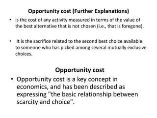 Opportunity cost (Further Explanations)
• is the cost of any activity measured in terms of the value of
the best alternative that is not chosen (i.e., that is foregone).
• It is the sacrifice related to the second best choice available
to someone who has picked among several mutually exclusive
choices.
Opportunity cost
• Opportunity cost is a key concept in
economics, and has been described as
expressing "the basic relationship between
scarcity and choice".
 