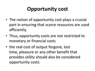Opportunity cost
• The notion of opportunity cost plays a crucial
part in ensuring that scarce resources are used
efficiently.
• Thus, opportunity costs are not restricted to
monetary or financial costs
• the real cost of output forgone, lost
time, pleasure or any other benefit that
provides utility should also be considered
opportunity costs
 