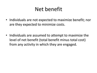 Net benefit
• Individuals are not expected to maximize benefit; nor
are they expected to minimize costs.
• Individuals are assumed to attempt to maximize the
level of net benefit (total benefit minus total cost)
from any activity in which they are engaged.
 