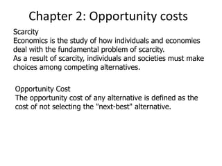 Chapter 2: Opportunity costs
Scarcity
Economics is the study of how individuals and economies
deal with the fundamental problem of scarcity.
As a result of scarcity, individuals and societies must make
choices among competing alternatives.
Opportunity Cost
The opportunity cost of any alternative is defined as the
cost of not selecting the "next-best" alternative.
 