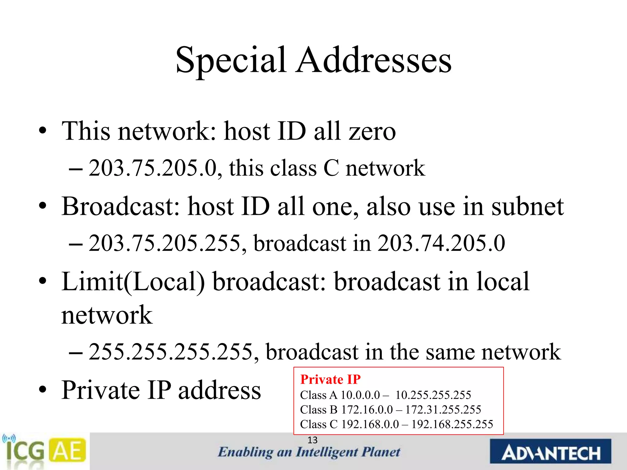 Special Addresses 
• This network: host ID all zero 
– 203.75.205.0, this class C network 
• Broadcast: host ID all one, also use in subnet 
– 203.75.205.255, broadcast in 203.74.205.0 
• Limit(Local) broadcast: broadcast in local 
network 
– 255.255.255.255, broadcast in the same network 
• Private IP address 
Private IP 
Class A 10.0.0.0 – 10.255.255.255 
Class B 172.16.0.0 – 172.31.255.255 
Class C 192.168.0.0 – 192.168.255.255 
13 
 