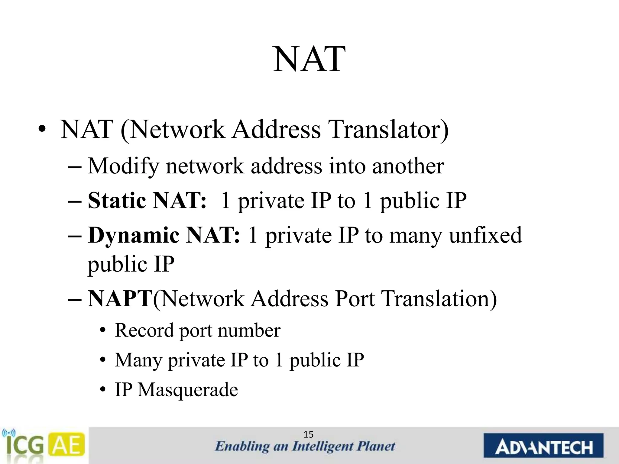 NAT 
• NAT (Network Address Translator) 
– Modify network address into another 
– Static NAT: 1 private IP to 1 public IP 
– Dynamic NAT: 1 private IP to many unfixed 
public IP 
– NAPT(Network Address Port Translation) 
• Record port number 
• Many private IP to 1 public IP 
• IP Masquerade 
15 
 