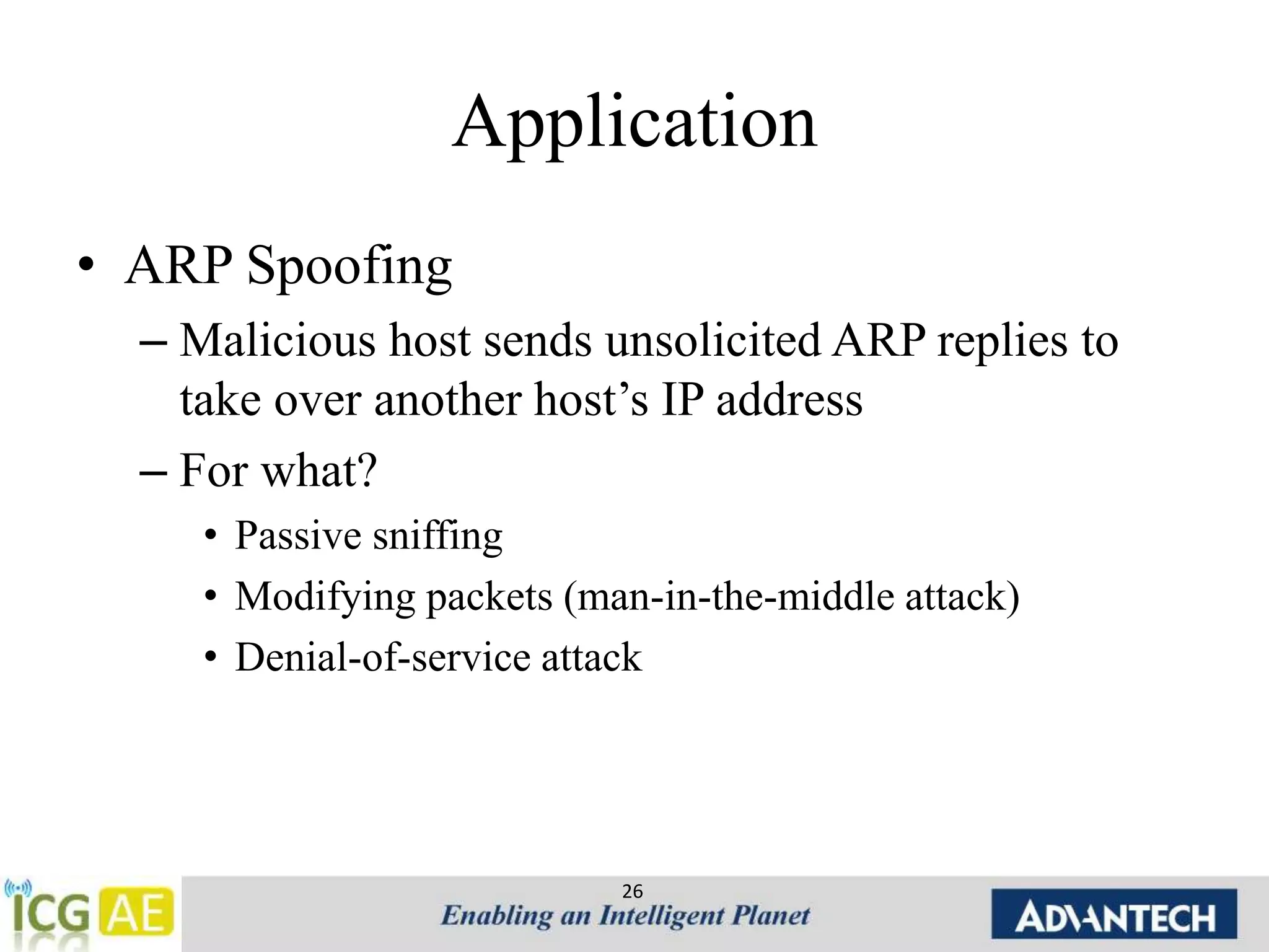 Application 
• ARP Spoofing 
– Malicious host sends unsolicited ARP replies to 
take over another host’s IP address 
– For what? 
• Passive sniffing 
• Modifying packets (man-in-the-middle attack) 
• Denial-of-service attack 
26 
 