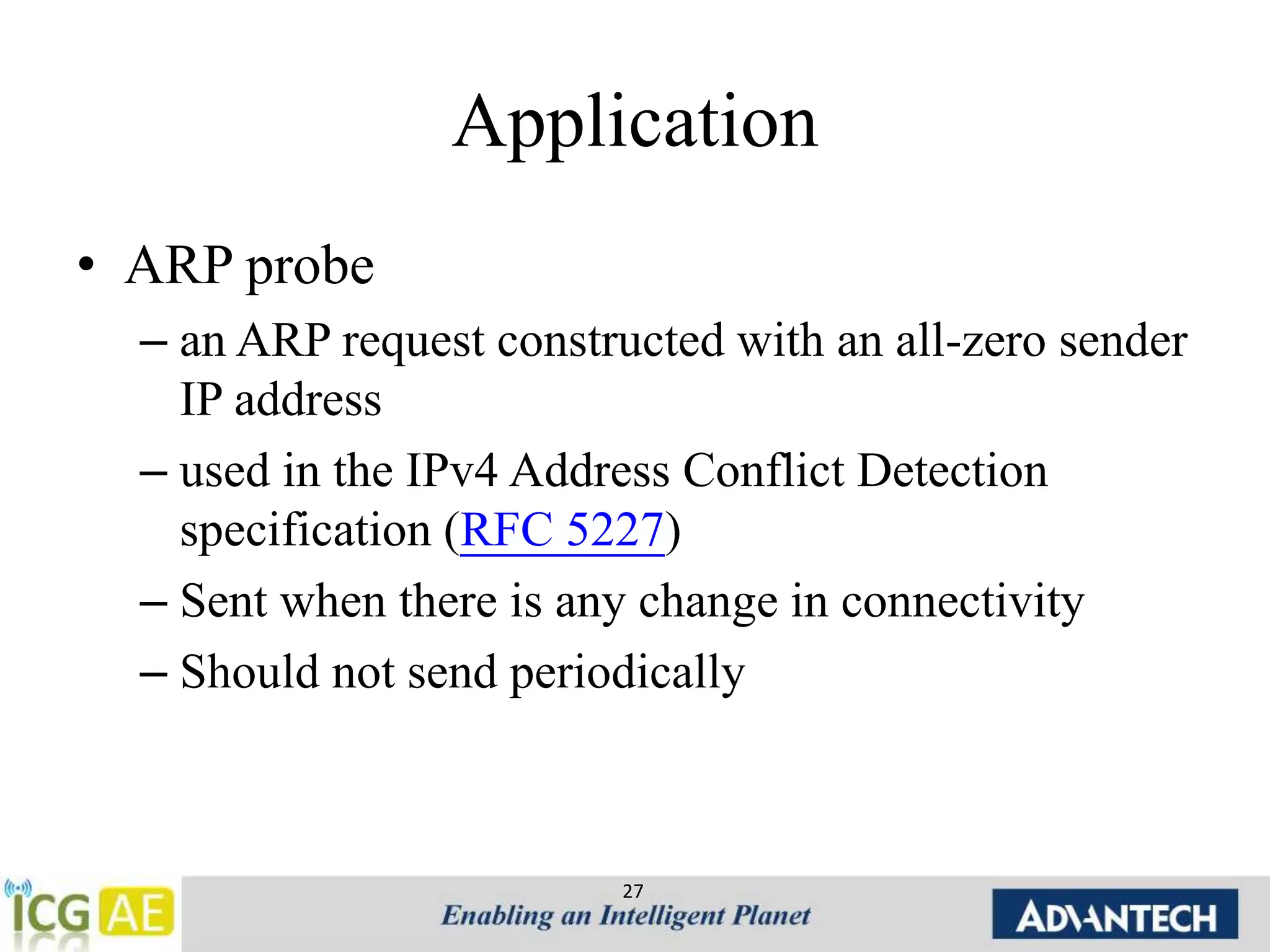 Application 
• ARP probe 
– an ARP request constructed with an all-zero sender 
IP address 
– used in the IPv4 Address Conflict Detection 
specification (RFC 5227) 
– Sent when there is any change in connectivity 
– Should not send periodically 
27 
 