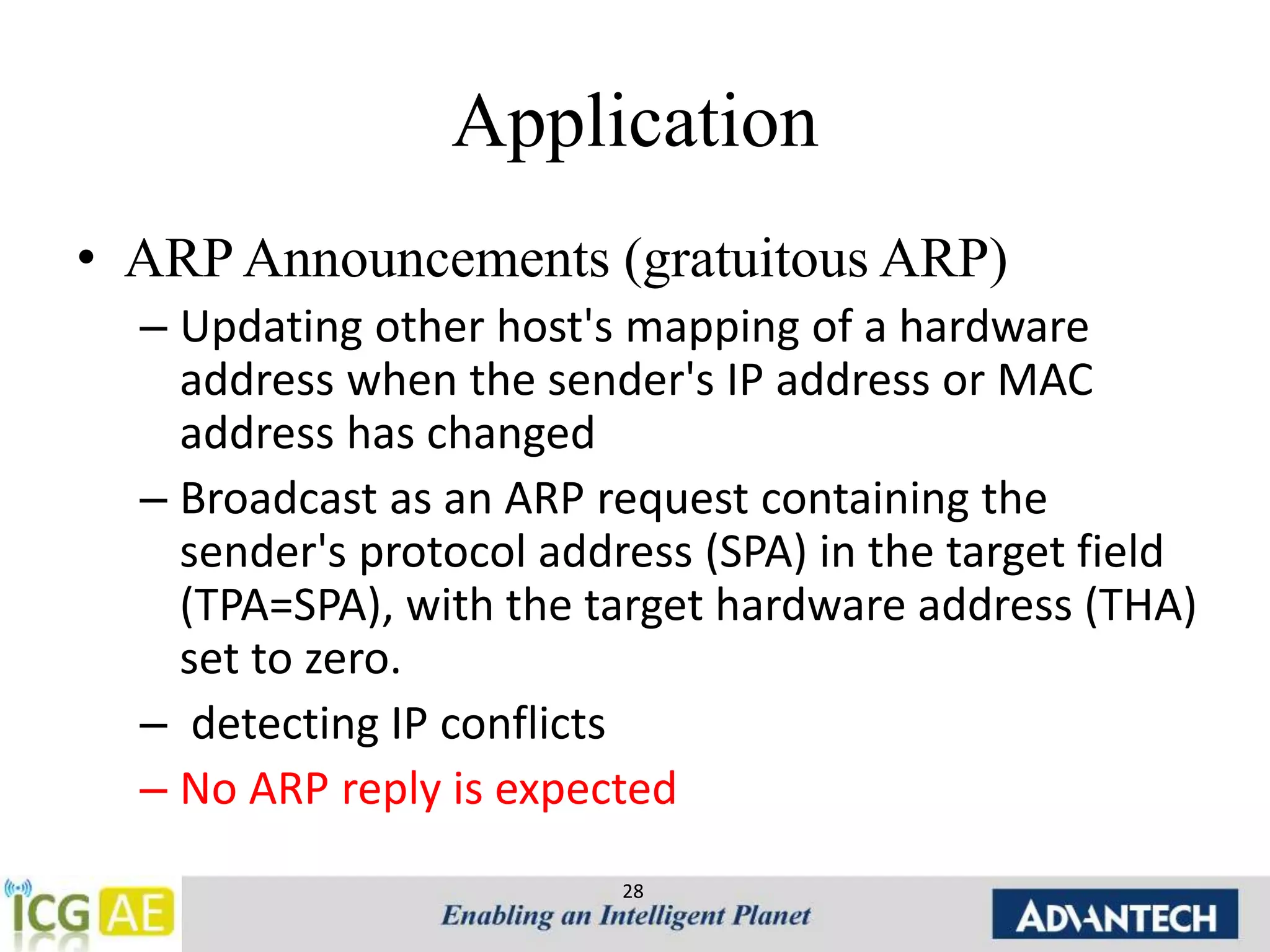 Application 
• ARP Announcements (gratuitous ARP) 
– Updating other host's mapping of a hardware 
address when the sender's IP address or MAC 
address has changed 
– Broadcast as an ARP request containing the 
sender's protocol address (SPA) in the target field 
(TPA=SPA), with the target hardware address (THA) 
set to zero. 
– detecting IP conflicts 
– No ARP reply is expected 
28 
 