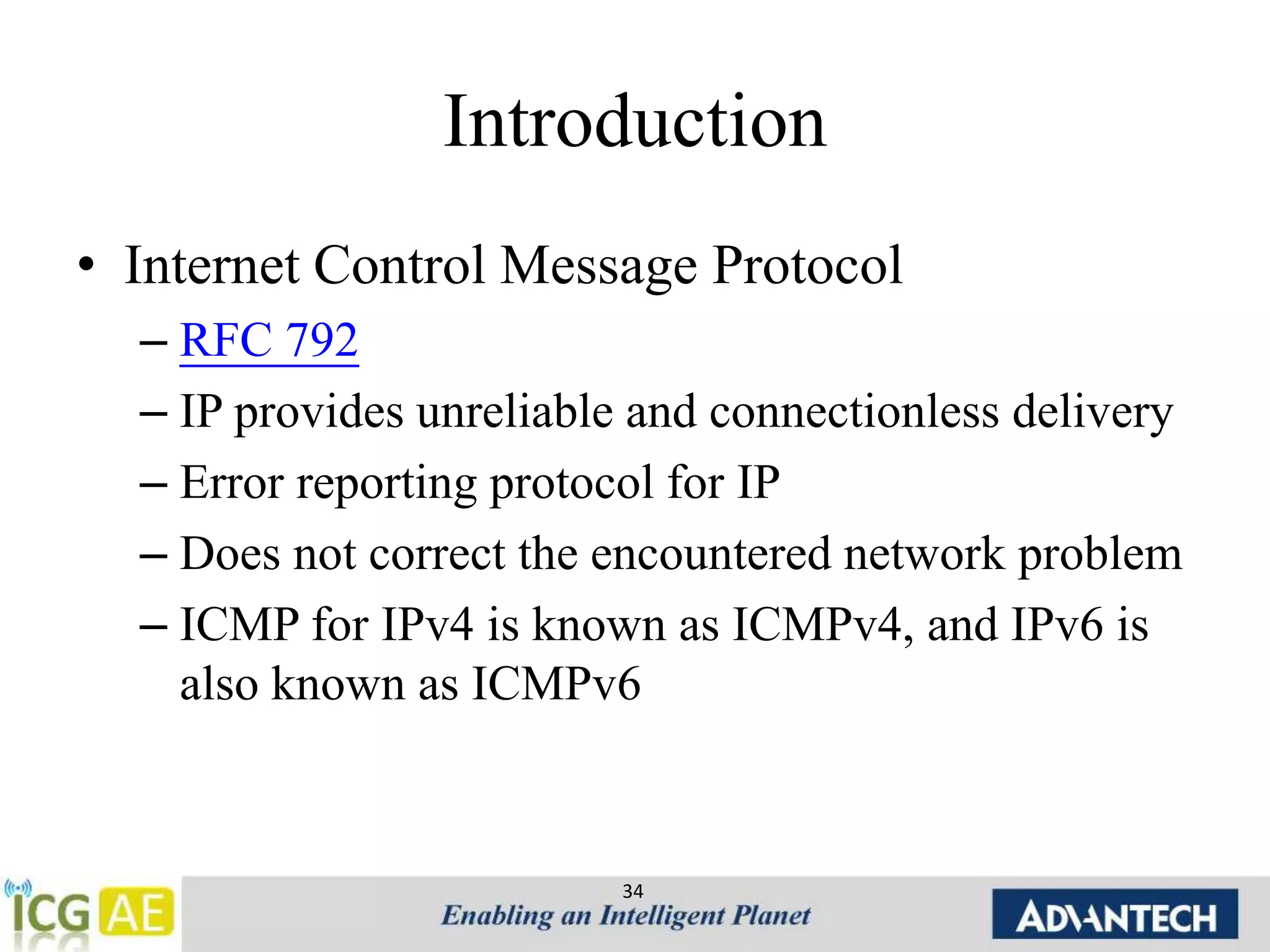Introduction 
• Internet Control Message Protocol 
– RFC 792 
– IP provides unreliable and connectionless delivery 
– Error reporting protocol for IP 
– Does not correct the encountered network problem 
– ICMP for IPv4 is known as ICMPv4, and IPv6 is 
also known as ICMPv6 
34 
 