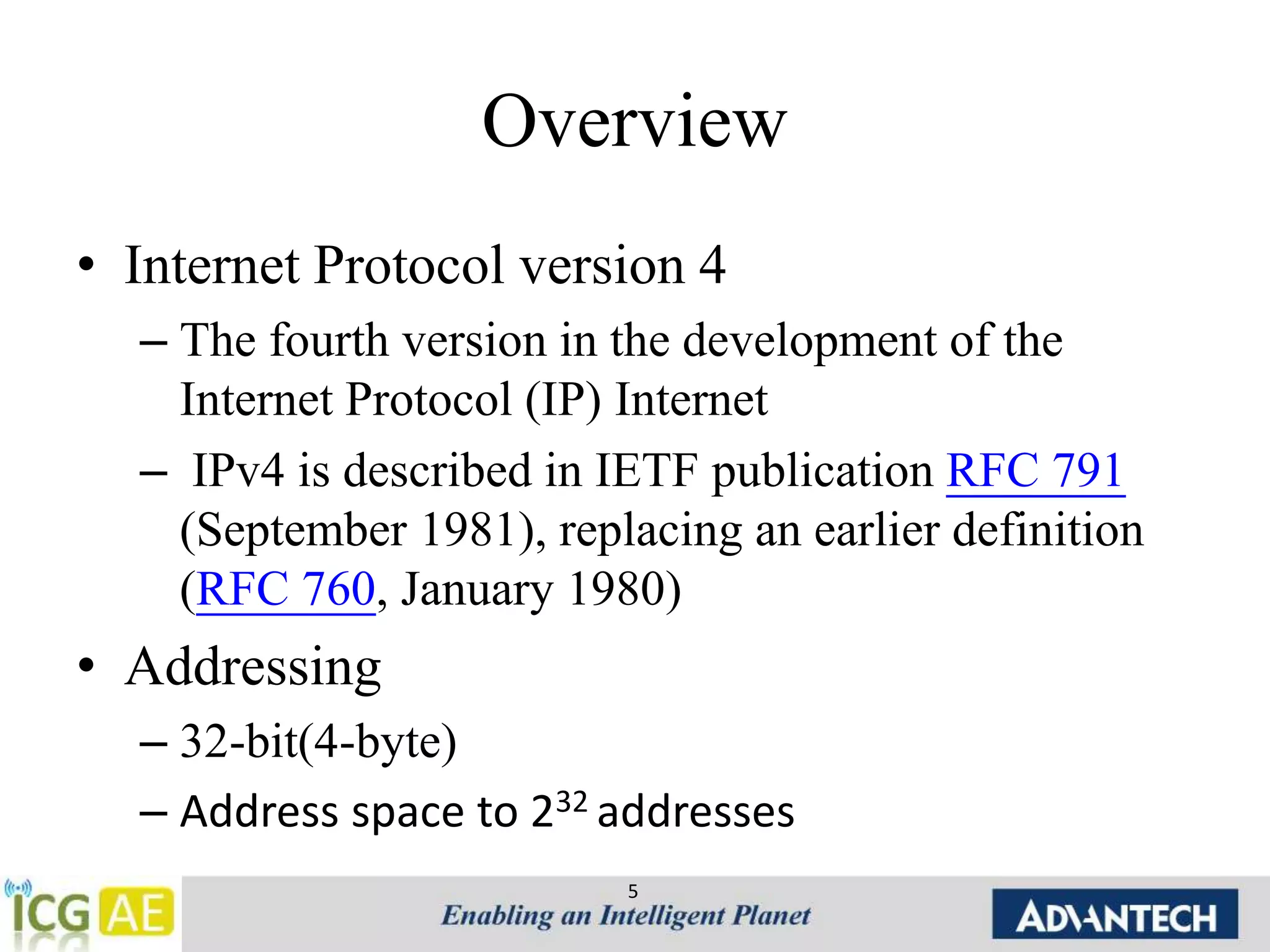 Overview 
• Internet Protocol version 4 
– The fourth version in the development of the 
Internet Protocol (IP) Internet 
– IPv4 is described in IETF publication RFC 791 
(September 1981), replacing an earlier definition 
(RFC 760, January 1980) 
• Addressing 
– 32-bit(4-byte) 
– Address space to 232 addresses 
5 
 