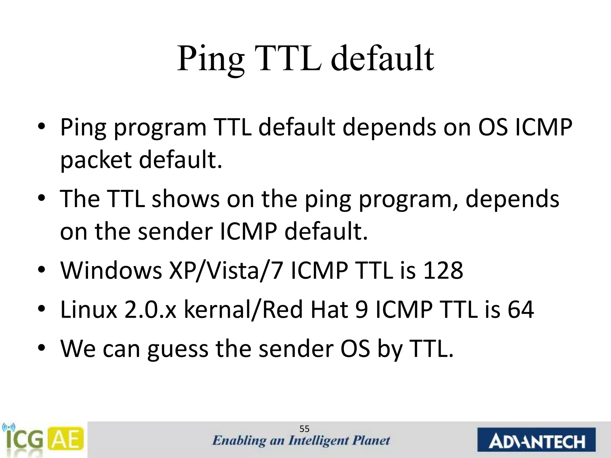 Ping TTL default 
• Ping program TTL default depends on OS ICMP 
packet default. 
• The TTL shows on the ping program, depends 
on the sender ICMP default. 
• Windows XP/Vista/7 ICMP TTL is 128 
• Linux 2.0.x kernal/Red Hat 9 ICMP TTL is 64 
• We can guess the sender OS by TTL. 
55 
 