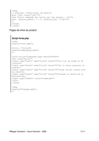 <?php
// afficher l'identifiant de session
echo "<div class='info'>";
echo "votre commande est suivie par une session : <br>";
echo session_name(), " = ", session_id(), "</div>";
?>
</body>
</html>
Pages de choix du produit
Script livres.php
<?php
require("init.php");
$titre = "Livres";
require("debutpage.php");
?>
<form action="commander.php" method="POST">
<div class="princ">
<input type="radio" name="livre" value="1">Le tour du monde en 80
jours<br>
<input type="radio" name="livre" value="2">De la Terre &agrave; la
Lune<br>
<input type="radio" name="livre" value="3">Vingt milles lieues sous
les mers<br>
<input type="radio" name="livre" value="4">Voyage au centre de la
Terre<br><br>
<input type="submit" value="commander">
</div>
</form>
<?php
require("finpage.php");
?>
 