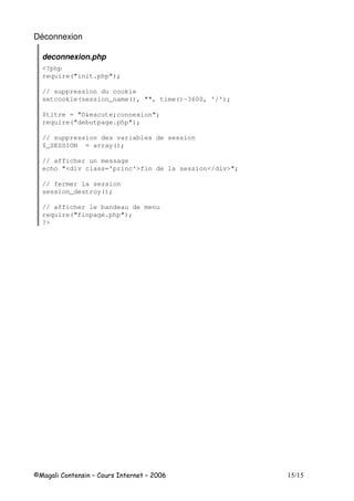 Déconnexion
deconnexion.php
<?php
require("init.php");
// suppression du cookie
setcookie(session_name(), "", time()-3600, '/');
$titre = "D&eacute;connexion";
require("debutpage.php");
// suppression des variables de session
$_SESSION = array();
// afficher un message
echo "<div class='princ'>fin de la session</div>";
// fermer la session
session_destroy();
// afficher le bandeau de menu
require("finpage.php");
?>
 