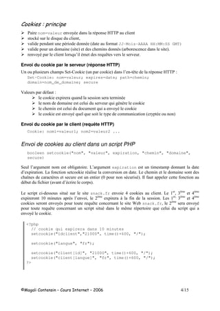 nom=valeur ! 7- - ''
+- 8 (
! - - 9 $ JJ-Mois-AAAA HH:MM:SS GMT)
! $ 9 : $ - 9 :
! 7- 8 3 -$ 8 ; ! !
Envoi du cookie par le serveur (réponse HTTP)
5 $ * "2 + 9 + : 3 " ; - '' 1
Set-Cookie: nom=valeur; expires=date; path=chemin;
domain=nom_de_domaine; secure
4 - 1
+ 8 $ -
$ $ ! 8 #- , +
$ $ 8 ! 7- +
+ ! 7-8 8 7 $$ 9 7 - :
Envoi du cookie par le client (requête HTTP)
Cookie: nom1=valeur1; nom2=valeur2 ...
Envoi de cookies au client dans un script PHP
booleen setcookie("nom", "valeur", expiration, "chemin", "domaine",
secure)
* 3 # $ $ # 63 # $ expiration $ $
3 6 + - ! 6 $ $
< , 9 - -: =
- 9 ! 3- :
6 " - snack.fr ! + 6 ( ,$ ,$
$ , 3 ! ( ,$
. 6 ( ,$ ,$
+ ! 7- 8 ; > snack.fr( ,$
! 7-
8 ; - $;$ - 8 8
! 7- +
<?php
// cookie qui expirera dans 10 minutes
setcookie("idclient","21000", time()+600, "/");
setcookie("langue", "fr");
setcookie("client[id]", "21000", time()+600, "/");
setcookie("client[langue]", "fr", time()+600, "/");
?>
 