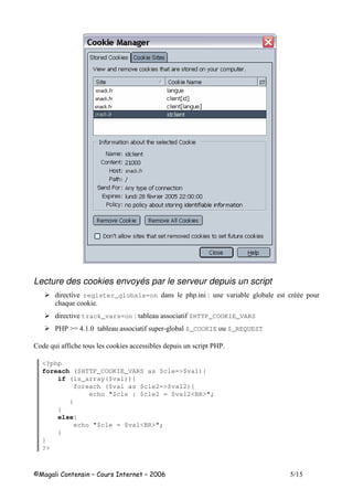 Lecture des cookies envoyés par le serveur depuis un script
! register_globals=on 1 ! # --
8 +
! track_vars=on 1 $HTTP_COOKIE_VARS
"# $_COOKIE $_REQUEST
2 8 +
<?php
foreach ($HTTP_COOKIE_VARS as $cle=>$val){
if (is_array($val)){
foreach ($val as $cle2=>$val2){
echo "$cle : $cle2 = $val2<BR>";
}
}
else{
echo "$cle = $val<BR>";
}
}
?>
 