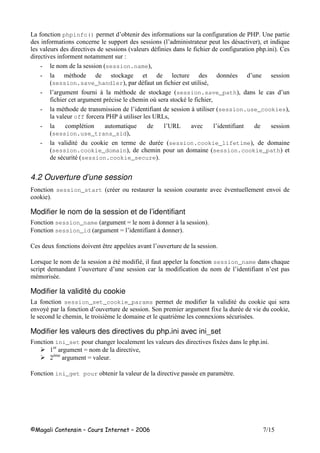 /
6 phpinfo() $ 3 $ # 5
$ 9 3 $ - ! :( 8
! ! 9! - # : 2
! $ $$ 1
" $ 9session.name:(
" $- + # - 3
9session.save_handler:( - -(
" 3 # $ . $- + # 9session.save_path:( 3
# $ - $ @ +- (
" $- $ 3 . 9session.use_cookies:(
! off . 506 (
" $ - $ 8 3506 ! 3
9session.use_trans_sid:(
" ! - + $ - 9session.cookie_lifetime:( $
9session.cookie_domain:( $ $ 9session.cookie_path:
- -9session.cookie_secure:
4.2 Ouverture d’une session
F session_start 9 - ! -! $ !
+ :
Modifier le nom de la session et de l’identifiant
F session_name 9 # $ $ . . :
F session_id 9 # $ 3 . :
2 ! ; - ! 3 !
6 8 $ --$ -( session_name 8
$ 3 ! 3 $ $ 3 3
$-$ -
Modifier la validité du cookie
6 session_set_cookie_params $ $ ! - + 8
! 7- 3 ! * $ # $ - ! + (
$ ( ,$ $ 8 ,$ - -
Modifier les valeurs des directives du php.ini avec ini_set
F ini_set # $ ! ! -
# $ $ ! (
,$
# $ !
F ini_get pour ! ! - $,
 