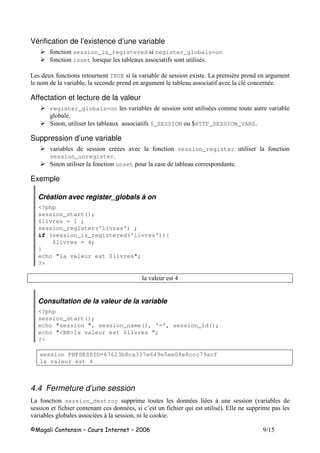 H
Vérification de l’existence d’une variable
session_is_registered register_globals=on
isset 8 -
6 TRUE ! 6 $ , # $
$ ! ( # $ ! - -
Affectation et lecture de la valeur
register_globals=on ! - $$ !
#
* ( $_SESSION IHTTP_SESSION_VARS
Suppression d’une variable
! -- ! session_register
session_unregister
* unset
Exemple
Création avec register_globals à on
<?php
session_start();
$livres = 1 ;
session_register('livres') ;
if (session_is_registered('livres')){
$livres = 4;
}
echo "la valeur est $livres";
?>
!
Consultation de la valeur de la variable
<?php
session_start();
echo "session ", session_name(), '=', session_id();
echo "<BR>la valeur est $livres ";
?>
session PHPSESSID=67623b8ca337e649e5ee08e8ccc79acf
la valeur est 4
4.4 Fermeture d’une session
6 session_destroy $ - - . 9!
- ( 3 8 -: & $
! # - . ( +
 
