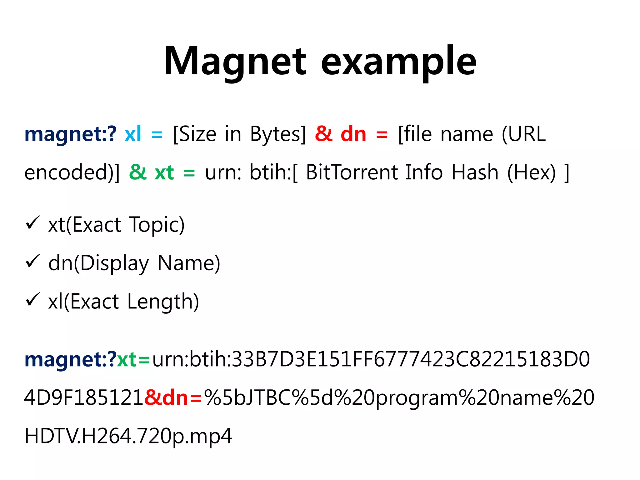 Magnet example
magnet:?xt=urn:btih:33B7D3E151FF6777423C82215183D0
4D9F185121&dn=%5bJTBC%5d%20program%20name%20
HDTV.H264.720p.mp4
magnet:? xl = [Size in Bytes] & dn = [file name (URL
encoded)] & xt = urn: btih:[ BitTorrent Info Hash (Hex) ]
 xt(Exact Topic)
 dn(Display Name)
 xl(Exact Length)
 