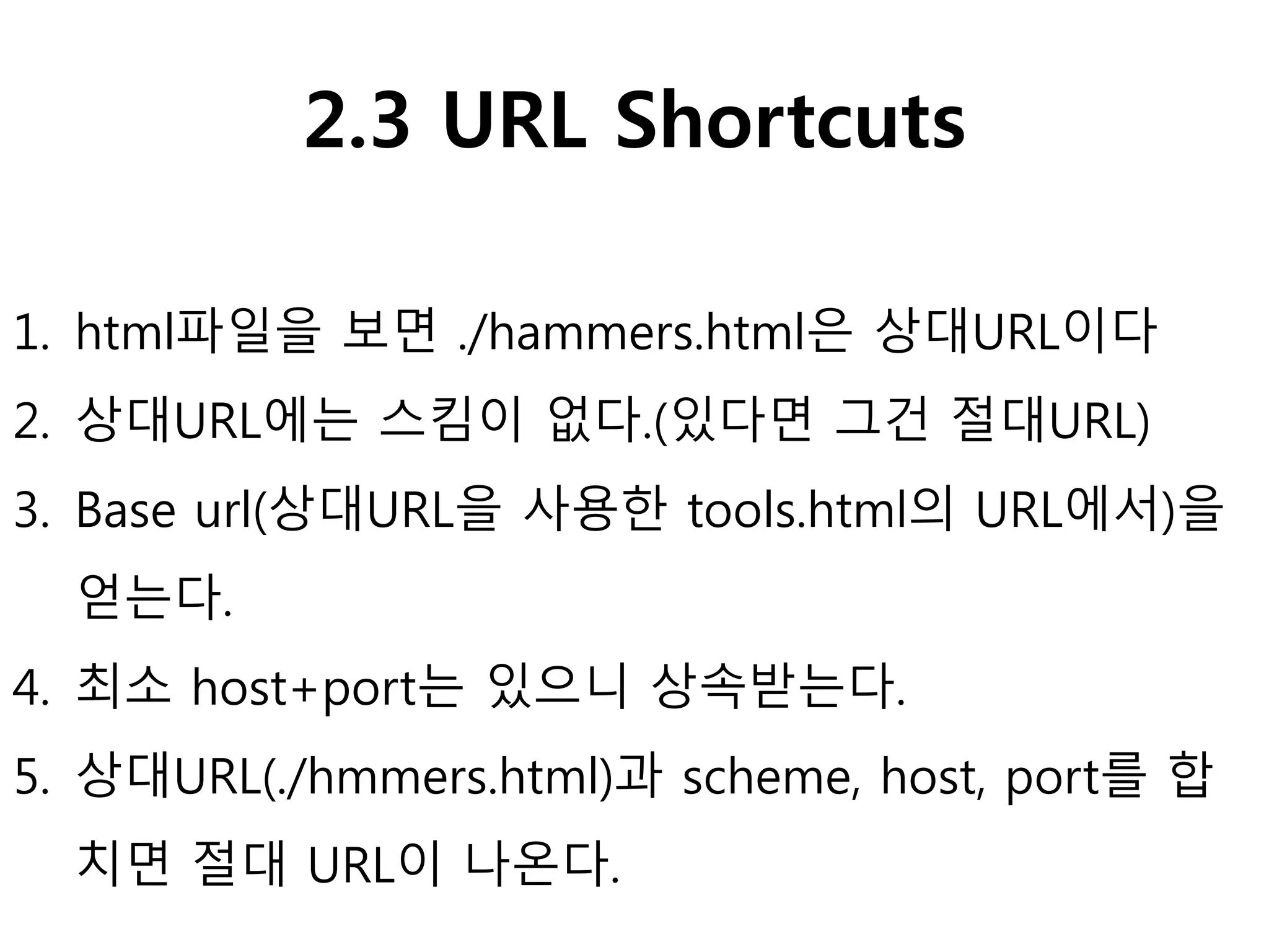 2.3 URL Shortcuts
1. html파일을 보면 ./hammers.html은 상대URL이다
2. 상대URL에는 스킴이 없다.(있다면 그건 절대URL)
3. Base url(상대URL을 사용한 tools.html의 URL에서)을
얻는다.
4. 최소 host+port는 있으니 상속받는다.
5. 상대URL(./hmmers.html)과 scheme, host, port를 합
치면 절대 URL이 나온다.
 