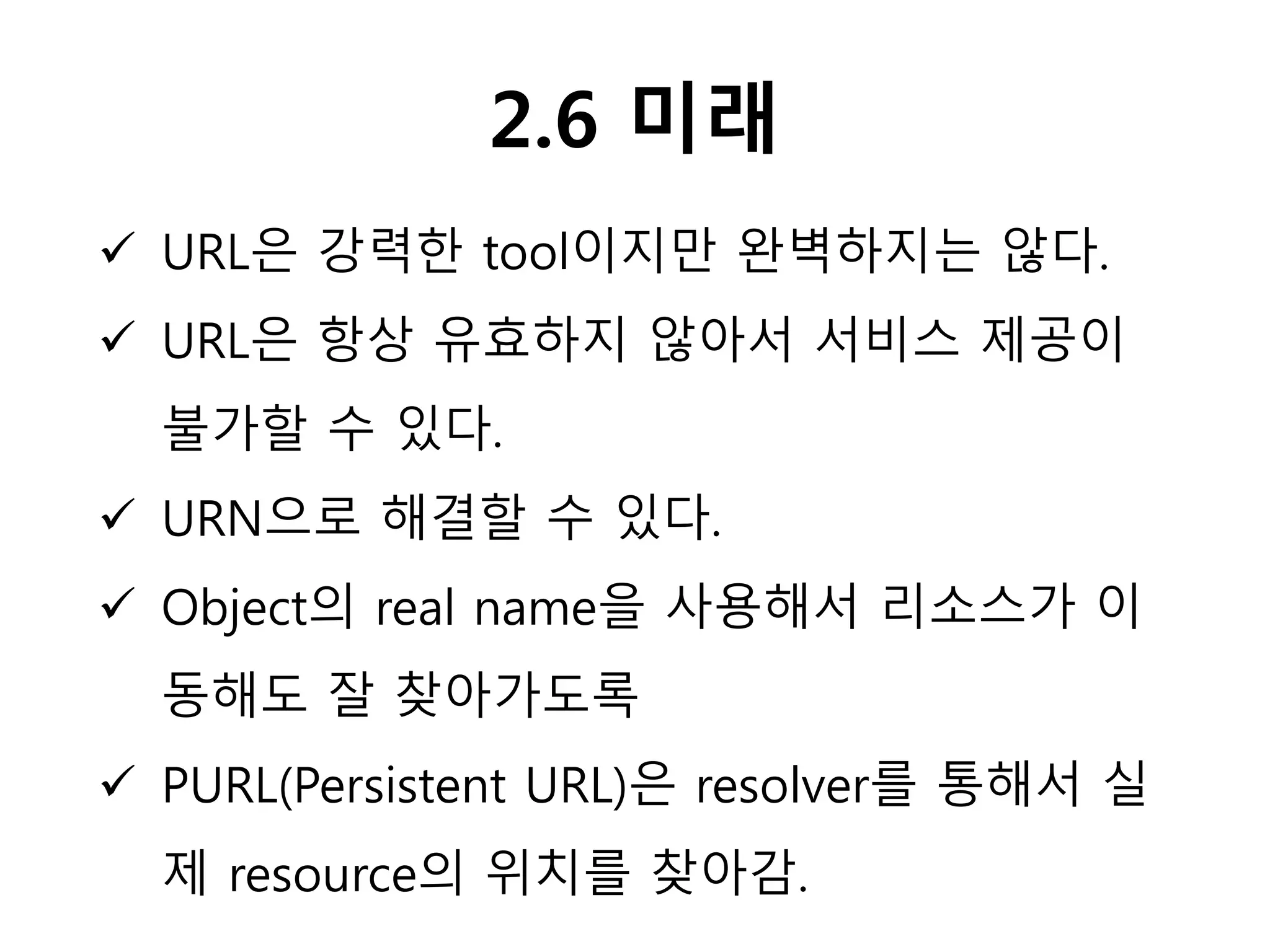 2.6 미래
 URL은 강력한 tool이지만 완벽하지는 않다.
 URL은 항상 유효하지 않아서 서비스 제공이
불가할 수 있다.
 URN으로 해결할 수 있다.
 Object의 real name을 사용해서 리소스가 이
동해도 잘 찾아가도록
 PURL(Persistent URL)은 resolver를 통해서 실
제 resource의 위치를 찾아감.
 