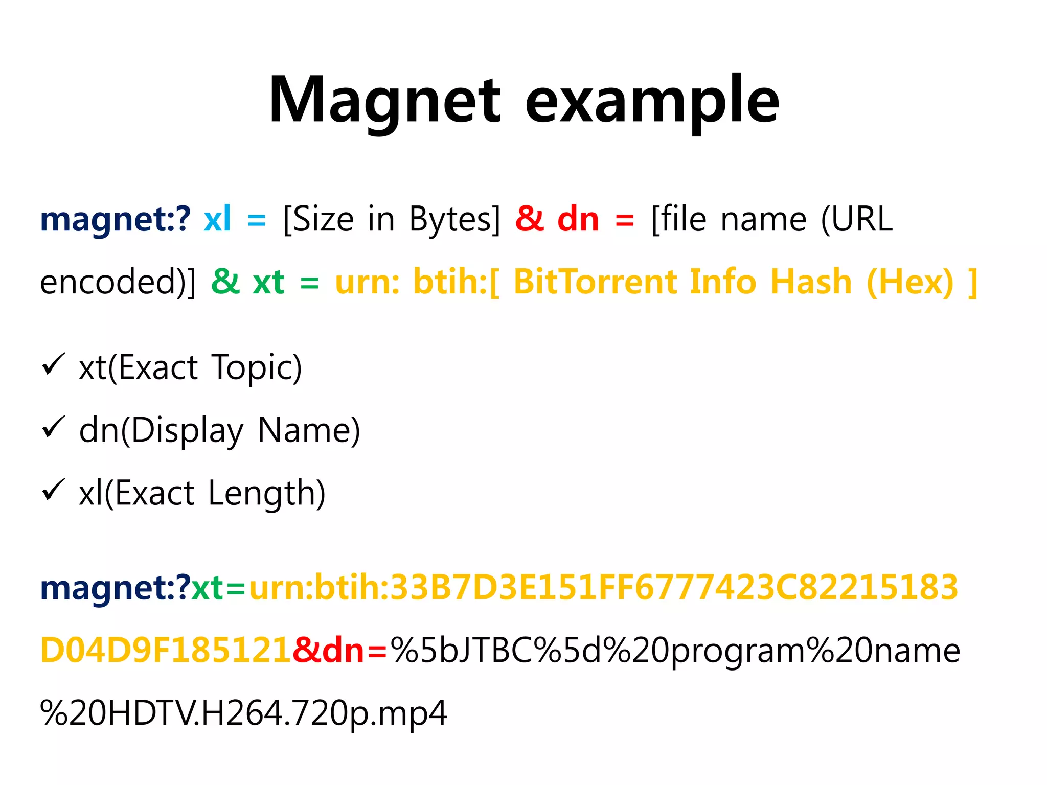 Magnet example
magnet:?xt=urn:btih:33B7D3E151FF6777423C82215183
D04D9F185121&dn=%5bJTBC%5d%20program%20name
%20HDTV.H264.720p.mp4
magnet:? xl = [Size in Bytes] & dn = [file name (URL
encoded)] & xt = urn: btih:[ BitTorrent Info Hash (Hex) ]
 xt(Exact Topic)
 dn(Display Name)
 xl(Exact Length)
 