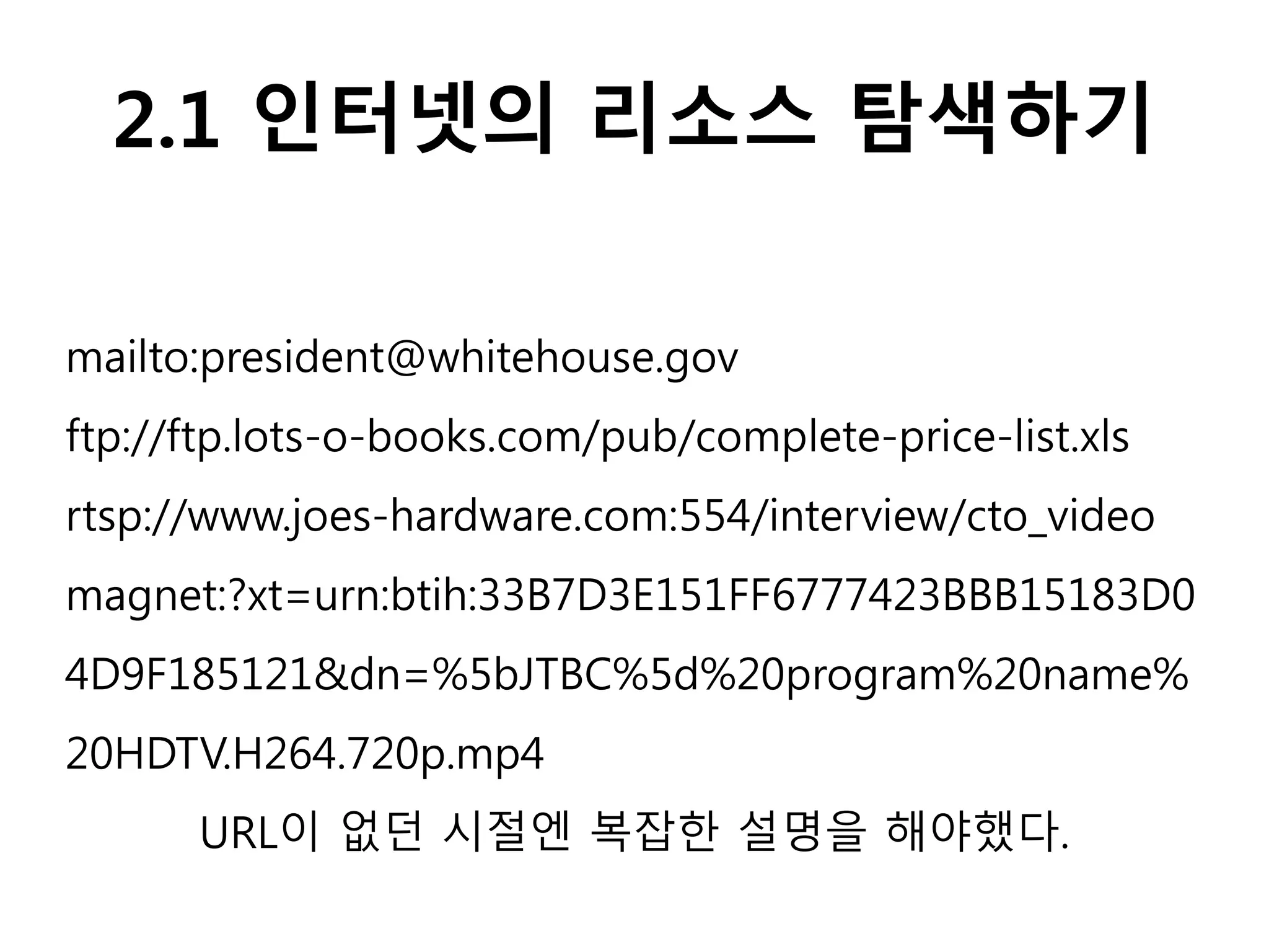 2.1 인터넷의 리소스 탐색하기
mailto:president@whitehouse.gov
ftp://ftp.lots-o-books.com/pub/complete-price-list.xls
rtsp://www.joes-hardware.com:554/interview/cto_video
magnet:?xt=urn:btih:33B7D3E151FF6777423BBB15183D0
4D9F185121&dn=%5bJTBC%5d%20program%20name%
20HDTV.H264.720p.mp4
URL이 없던 시절엔 복잡한 설명을 해야했다.
 