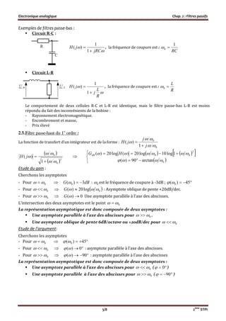 Electronique analogique Chap. 2 : Filtres passifs
5/8 2ème
STPI
Exemples de filtres passe-bas :
 Circuit R-C :


jRC
jH


1
1
)( , la fréquence de coupure est :
RC
1
0 
 Circuit L-R


R
L
j
jH


1
1
)( , la fréquence de coupure est :
R
L
0
Le comportement de deux cellules R-C et L-R est identique, mais le filtre passe-bas L-R est moins
répondu du fait des inconvénients de la bobine :
- Rayonnement électromagnétique.
- Encombrement et masse,
- Prix élevé
2.5.Filtre passe-haut du 1er
ordre :
La fonction de transfert d’un intégrateur est de la forme :
0
0
1
)(



j
j
jH


 
 2
0
0
1
)(




jH 
    
 




0
2
00
arctan90)(
1log10log20)(log20)(

 HGdB
Etude du gain :
Cherchons les asymptotes
- Pour 0   dBG 3)( 0  : 0 est le fréquence de coupure à -3dB ;  45)( 0
- Pour 0    0log20)(  G : Asymptote oblique de pente +20dB/dec.
- Pour 0   0)( G Une asymptote parallèle à l’axe des abscisses.
L’intersection des deux asymptotes est le point 0 
La représentation asymptotique est donc composée de deux asymptotes :
 Une asymptote parallèle à l’axe des abscisses pour 0  .
 Une asymptote oblique de pente 6dB/octave ou +20dB/dec pour 0 
Etude de l’argument:
Cherchons les asymptotes
- Pour 0    45)( 0
- Pour 0    0)( : asymptote parallèle à l’axe des abscisses.
- Pour 0    90)( : asymptote parallèle à l’axe des abscisses
La représentation asymptotique est donc composée de deux asymptotes :
 Une asymptote parallèle à l’axe des abscisses pour 0  (  0 )
 Une asymptote parallèle à l’axe des abscisses pour 0  (  90 )
 