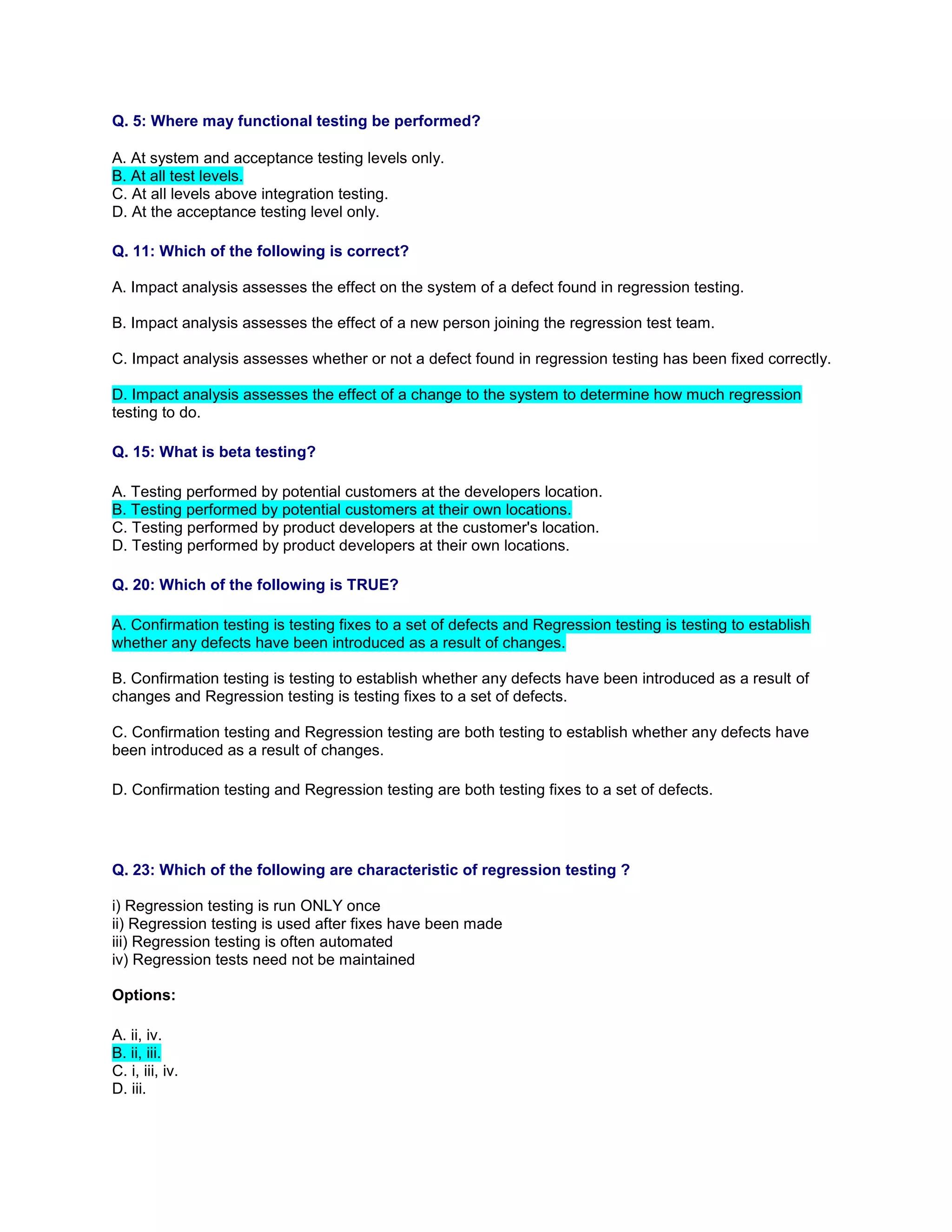 Q. 5: Where may functional testing be performed?
A. At system and acceptance testing levels only.
B. At all test levels.
C. At all levels above integration testing.
D. At the acceptance testing level only.
Q. 11: Which of the following is correct?
A. Impact analysis assesses the effect on the system of a defect found in regression testing.
B. Impact analysis assesses the effect of a new person joining the regression test team.
C. Impact analysis assesses whether or not a defect found in regression testing has been fixed correctly.
D. Impact analysis assesses the effect of a change to the system to determine how much regression
testing to do.
Q. 15: What is beta testing?
A. Testing performed by potential customers at the developers location.
B. Testing performed by potential customers at their own locations.
C. Testing performed by product developers at the customer's location.
D. Testing performed by product developers at their own locations.
Q. 20: Which of the following is TRUE?
A. Confirmation testing is testing fixes to a set of defects and Regression testing is testing to establish
whether any defects have been introduced as a result of changes.
B. Confirmation testing is testing to establish whether any defects have been introduced as a result of
changes and Regression testing is testing fixes to a set of defects.
C. Confirmation testing and Regression testing are both testing to establish whether any defects have
been introduced as a result of changes.
D. Confirmation testing and Regression testing are both testing fixes to a set of defects.
Q. 23: Which of the following are characteristic of regression testing ?
i) Regression testing is run ONLY once
ii) Regression testing is used after fixes have been made
iii) Regression testing is often automated
iv) Regression tests need not be maintained
Options:
A. ii, iv.
B. ii, iii.
C. i, iii, iv.
D. iii.
 