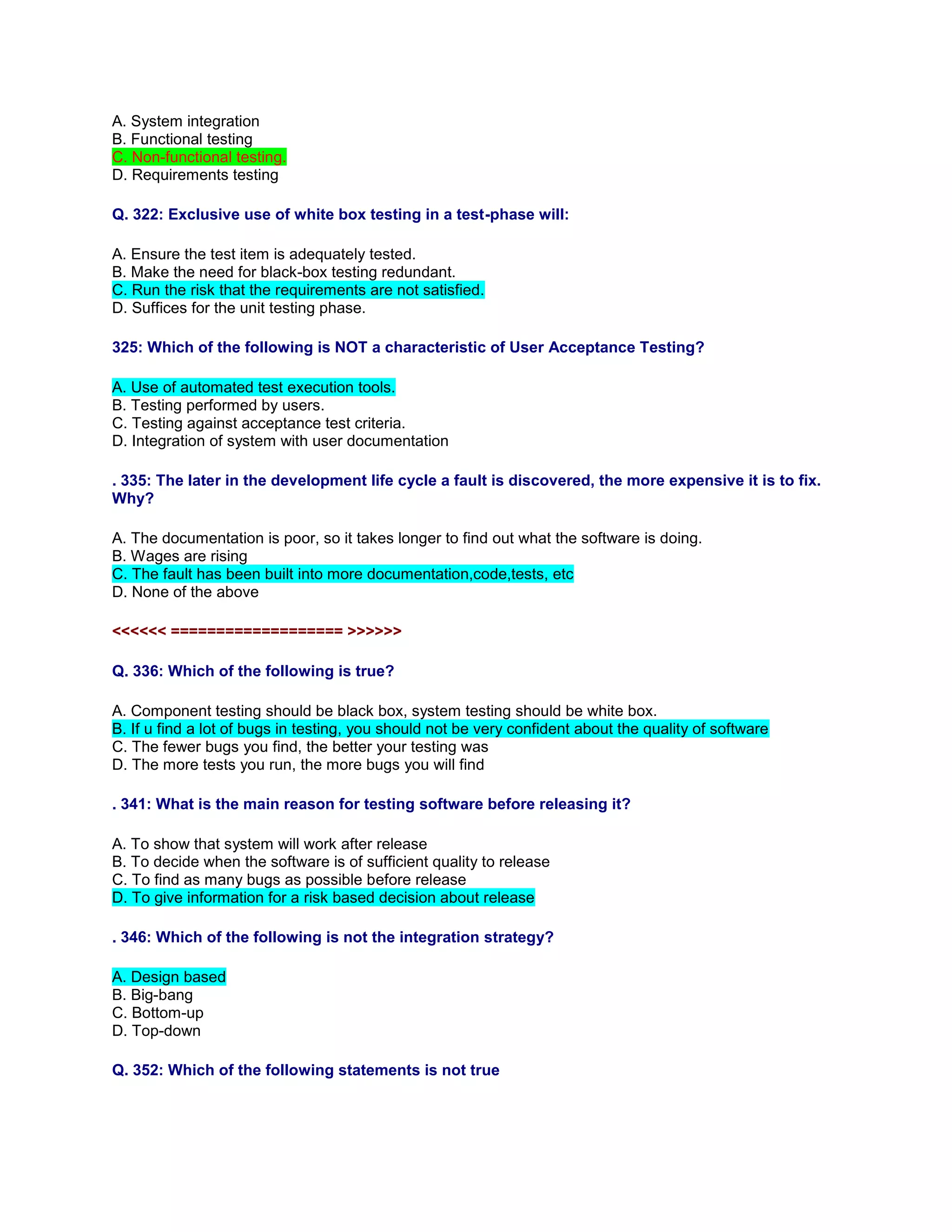 A. System integration
B. Functional testing
C. Non-functional testing.
D. Requirements testing
Q. 322: Exclusive use of white box testing in a test-phase will:
A. Ensure the test item is adequately tested.
B. Make the need for black-box testing redundant.
C. Run the risk that the requirements are not satisfied.
D. Suffices for the unit testing phase.
325: Which of the following is NOT a characteristic of User Acceptance Testing?
A. Use of automated test execution tools.
B. Testing performed by users.
C. Testing against acceptance test criteria.
D. Integration of system with user documentation
. 335: The later in the development life cycle a fault is discovered, the more expensive it is to fix.
Why?
A. The documentation is poor, so it takes longer to find out what the software is doing.
B. Wages are rising
C. The fault has been built into more documentation,code,tests, etc
D. None of the above
<<<<<< =================== >>>>>>
Q. 336: Which of the following is true?
A. Component testing should be black box, system testing should be white box.
B. If u find a lot of bugs in testing, you should not be very confident about the quality of software
C. The fewer bugs you find, the better your testing was
D. The more tests you run, the more bugs you will find
. 341: What is the main reason for testing software before releasing it?
A. To show that system will work after release
B. To decide when the software is of sufficient quality to release
C. To find as many bugs as possible before release
D. To give information for a risk based decision about release
. 346: Which of the following is not the integration strategy?
A. Design based
B. Big-bang
C. Bottom-up
D. Top-down
Q. 352: Which of the following statements is not true
 
