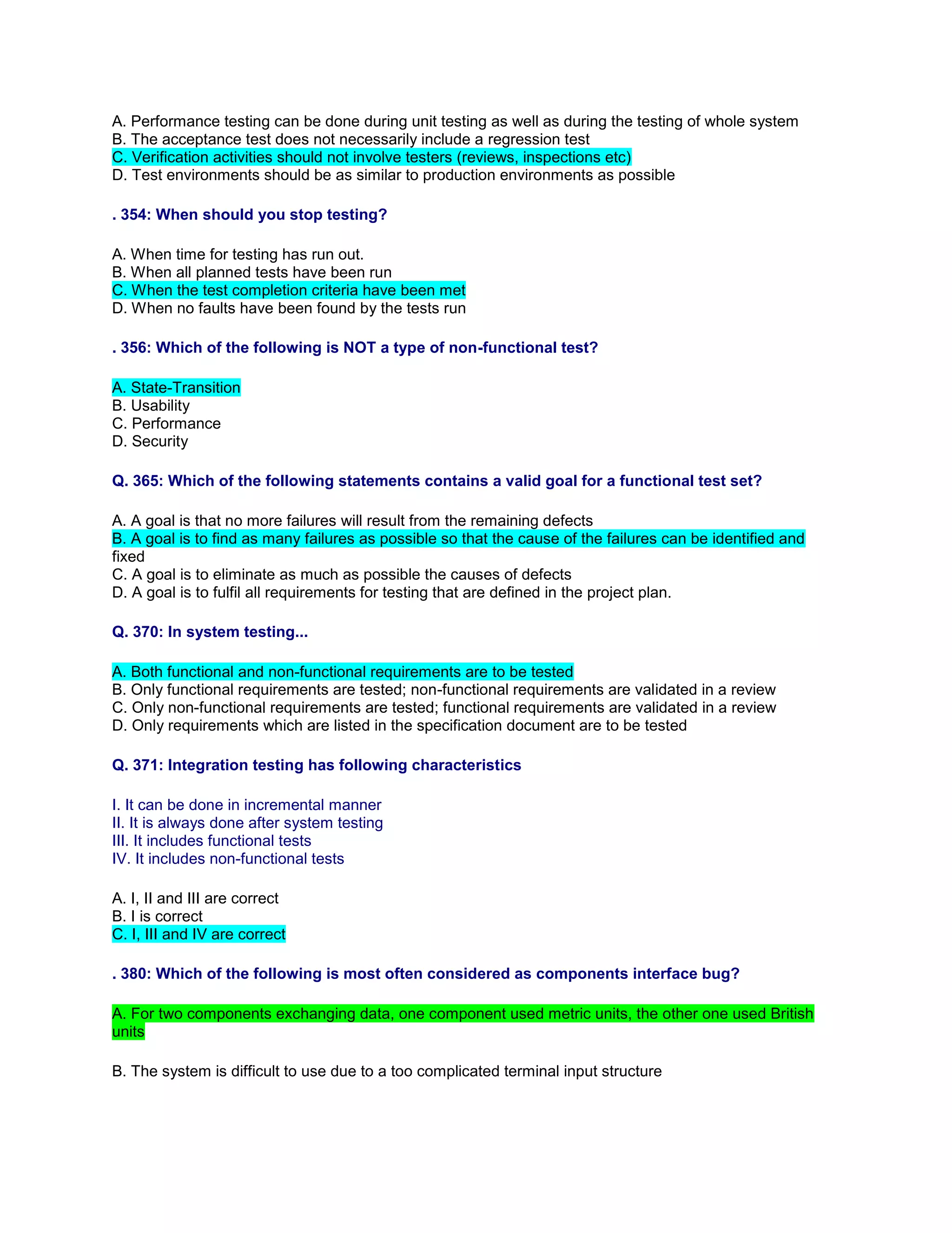 A. Performance testing can be done during unit testing as well as during the testing of whole system
B. The acceptance test does not necessarily include a regression test
C. Verification activities should not involve testers (reviews, inspections etc)
D. Test environments should be as similar to production environments as possible
. 354: When should you stop testing?
A. When time for testing has run out.
B. When all planned tests have been run
C. When the test completion criteria have been met
D. When no faults have been found by the tests run
. 356: Which of the following is NOT a type of non-functional test?
A. State-Transition
B. Usability
C. Performance
D. Security
Q. 365: Which of the following statements contains a valid goal for a functional test set?
A. A goal is that no more failures will result from the remaining defects
B. A goal is to find as many failures as possible so that the cause of the failures can be identified and
fixed
C. A goal is to eliminate as much as possible the causes of defects
D. A goal is to fulfil all requirements for testing that are defined in the project plan.
Q. 370: In system testing...
A. Both functional and non-functional requirements are to be tested
B. Only functional requirements are tested; non-functional requirements are validated in a review
C. Only non-functional requirements are tested; functional requirements are validated in a review
D. Only requirements which are listed in the specification document are to be tested
Q. 371: Integration testing has following characteristics
I. It can be done in incremental manner
II. It is always done after system testing
III. It includes functional tests
IV. It includes non-functional tests
A. I, II and III are correct
B. I is correct
C. I, III and IV are correct
. 380: Which of the following is most often considered as components interface bug?
A. For two components exchanging data, one component used metric units, the other one used British
units
B. The system is difficult to use due to a too complicated terminal input structure
 