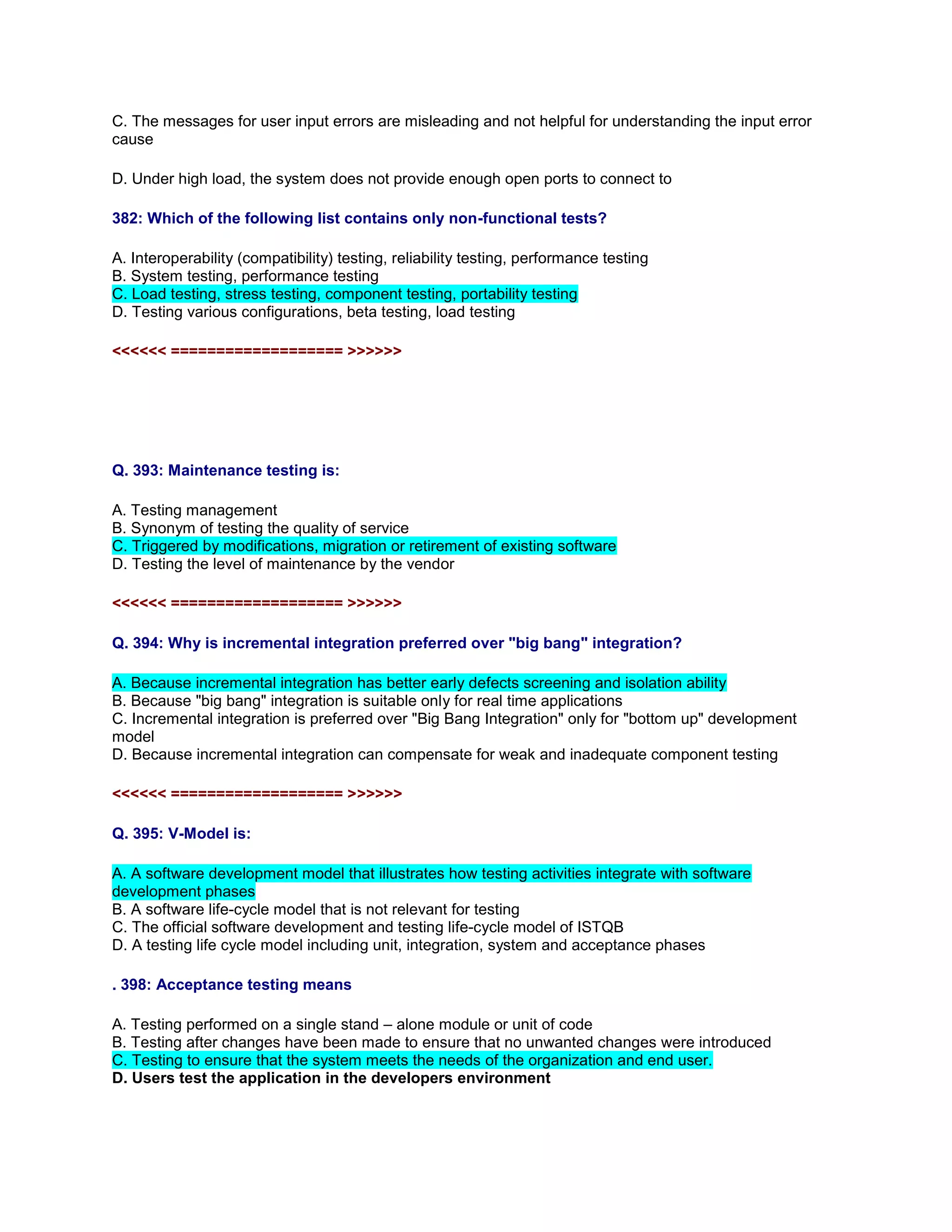 C. The messages for user input errors are misleading and not helpful for understanding the input error
cause
D. Under high load, the system does not provide enough open ports to connect to
382: Which of the following list contains only non-functional tests?
A. Interoperability (compatibility) testing, reliability testing, performance testing
B. System testing, performance testing
C. Load testing, stress testing, component testing, portability testing
D. Testing various configurations, beta testing, load testing
<<<<<< =================== >>>>>>
Q. 393: Maintenance testing is:
A. Testing management
B. Synonym of testing the quality of service
C. Triggered by modifications, migration or retirement of existing software
D. Testing the level of maintenance by the vendor
<<<<<< =================== >>>>>>
Q. 394: Why is incremental integration preferred over "big bang" integration?
A. Because incremental integration has better early defects screening and isolation ability
B. Because "big bang" integration is suitable only for real time applications
C. Incremental integration is preferred over "Big Bang Integration" only for "bottom up" development
model
D. Because incremental integration can compensate for weak and inadequate component testing
<<<<<< =================== >>>>>>
Q. 395: V-Model is:
A. A software development model that illustrates how testing activities integrate with software
development phases
B. A software life-cycle model that is not relevant for testing
C. The official software development and testing life-cycle model of ISTQB
D. A testing life cycle model including unit, integration, system and acceptance phases
. 398: Acceptance testing means
A. Testing performed on a single stand – alone module or unit of code
B. Testing after changes have been made to ensure that no unwanted changes were introduced
C. Testing to ensure that the system meets the needs of the organization and end user.
D. Users test the application in the developers environment
 