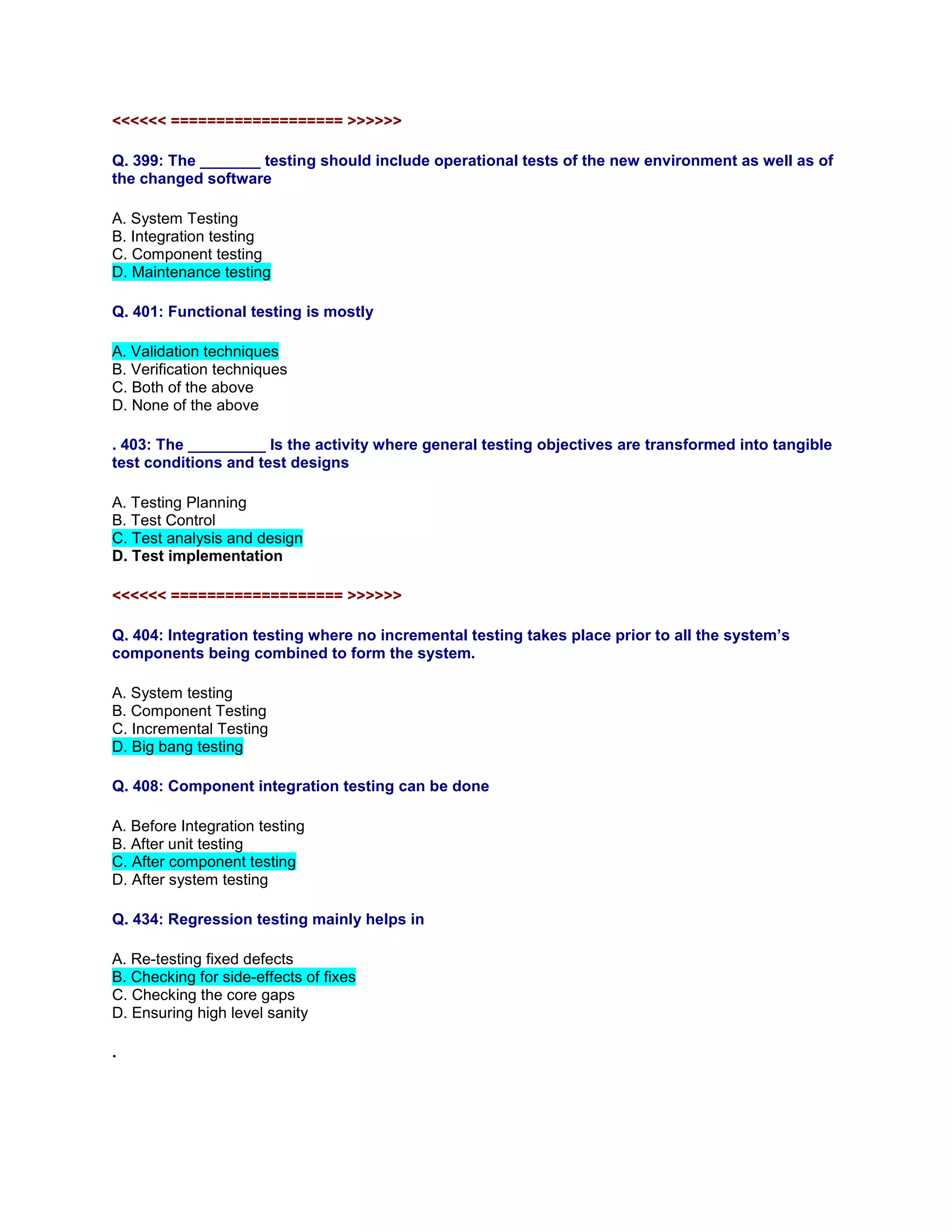 <<<<<< =================== >>>>>>
Q. 399: The _______ testing should include operational tests of the new environment as well as of
the changed software
A. System Testing
B. Integration testing
C. Component testing
D. Maintenance testing
Q. 401: Functional testing is mostly
A. Validation techniques
B. Verification techniques
C. Both of the above
D. None of the above
. 403: The _________ Is the activity where general testing objectives are transformed into tangible
test conditions and test designs
A. Testing Planning
B. Test Control
C. Test analysis and design
D. Test implementation
<<<<<< =================== >>>>>>
Q. 404: Integration testing where no incremental testing takes place prior to all the system’s
components being combined to form the system.
A. System testing
B. Component Testing
C. Incremental Testing
D. Big bang testing
Q. 408: Component integration testing can be done
A. Before Integration testing
B. After unit testing
C. After component testing
D. After system testing
Q. 434: Regression testing mainly helps in
A. Re-testing fixed defects
B. Checking for side-effects of fixes
C. Checking the core gaps
D. Ensuring high level sanity
.
 