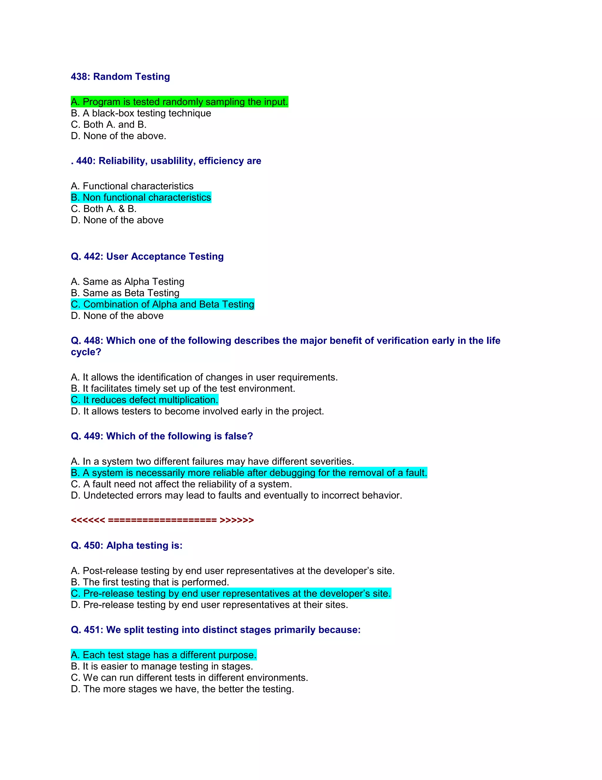438: Random Testing
A. Program is tested randomly sampling the input.
B. A black-box testing technique
C. Both A. and B.
D. None of the above.
. 440: Reliability, usablility, efficiency are
A. Functional characteristics
B. Non functional characteristics
C. Both A. & B.
D. None of the above
Q. 442: User Acceptance Testing
A. Same as Alpha Testing
B. Same as Beta Testing
C. Combination of Alpha and Beta Testing
D. None of the above
Q. 448: Which one of the following describes the major benefit of verification early in the life
cycle?
A. It allows the identification of changes in user requirements.
B. It facilitates timely set up of the test environment.
C. It reduces defect multiplication.
D. It allows testers to become involved early in the project.
Q. 449: Which of the following is false?
A. In a system two different failures may have different severities.
B. A system is necessarily more reliable after debugging for the removal of a fault.
C. A fault need not affect the reliability of a system.
D. Undetected errors may lead to faults and eventually to incorrect behavior.
<<<<<< =================== >>>>>>
Q. 450: Alpha testing is:
A. Post-release testing by end user representatives at the developer’s site.
B. The first testing that is performed.
C. Pre-release testing by end user representatives at the developer’s site.
D. Pre-release testing by end user representatives at their sites.
Q. 451: We split testing into distinct stages primarily because:
A. Each test stage has a different purpose.
B. It is easier to manage testing in stages.
C. We can run different tests in different environments.
D. The more stages we have, the better the testing.
 