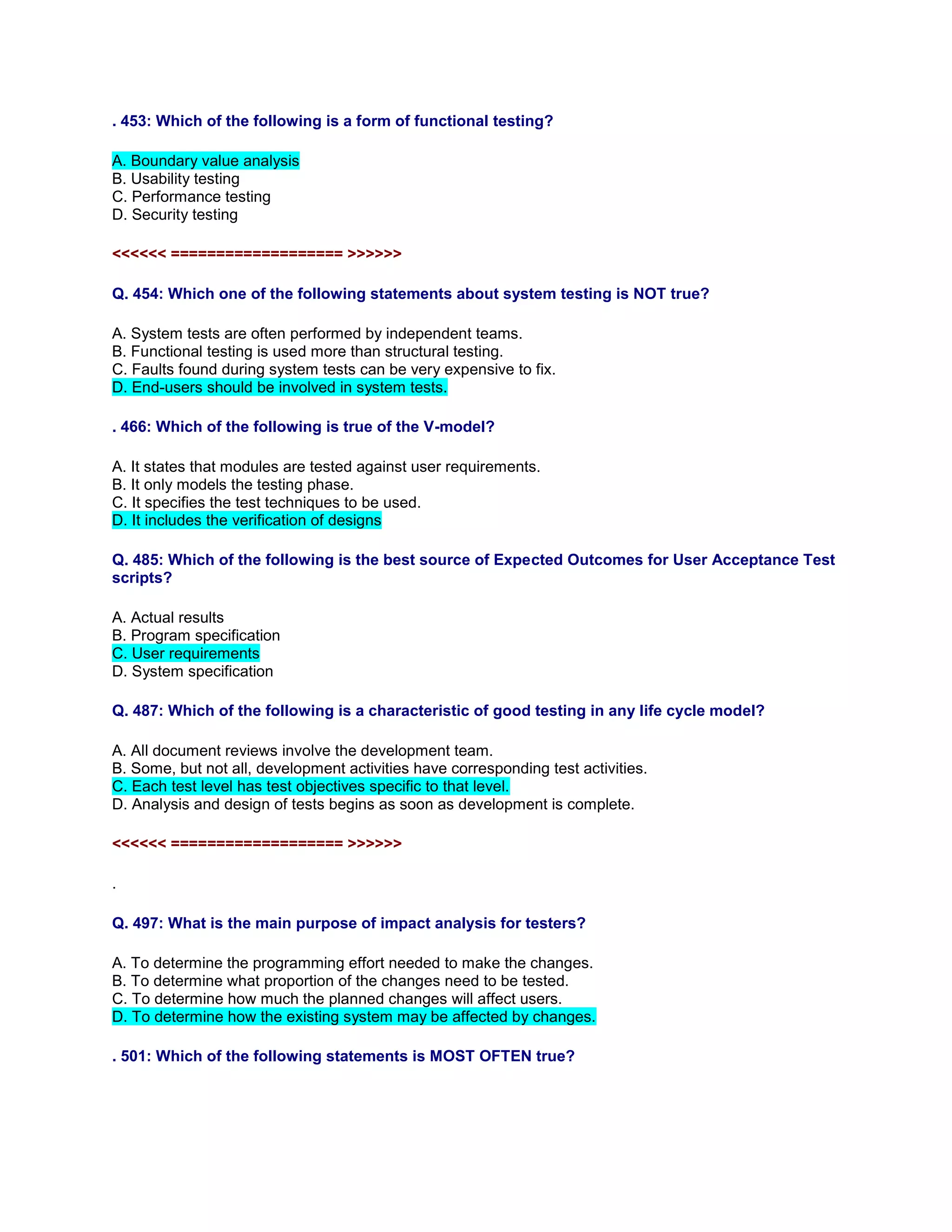 . 453: Which of the following is a form of functional testing?
A. Boundary value analysis
B. Usability testing
C. Performance testing
D. Security testing
<<<<<< =================== >>>>>>
Q. 454: Which one of the following statements about system testing is NOT true?
A. System tests are often performed by independent teams.
B. Functional testing is used more than structural testing.
C. Faults found during system tests can be very expensive to fix.
D. End-users should be involved in system tests.
. 466: Which of the following is true of the V-model?
A. It states that modules are tested against user requirements.
B. It only models the testing phase.
C. It specifies the test techniques to be used.
D. It includes the verification of designs
Q. 485: Which of the following is the best source of Expected Outcomes for User Acceptance Test
scripts?
A. Actual results
B. Program specification
C. User requirements
D. System specification
Q. 487: Which of the following is a characteristic of good testing in any life cycle model?
A. All document reviews involve the development team.
B. Some, but not all, development activities have corresponding test activities.
C. Each test level has test objectives specific to that level.
D. Analysis and design of tests begins as soon as development is complete.
<<<<<< =================== >>>>>>
.
Q. 497: What is the main purpose of impact analysis for testers?
A. To determine the programming effort needed to make the changes.
B. To determine what proportion of the changes need to be tested.
C. To determine how much the planned changes will affect users.
D. To determine how the existing system may be affected by changes.
. 501: Which of the following statements is MOST OFTEN true?
 