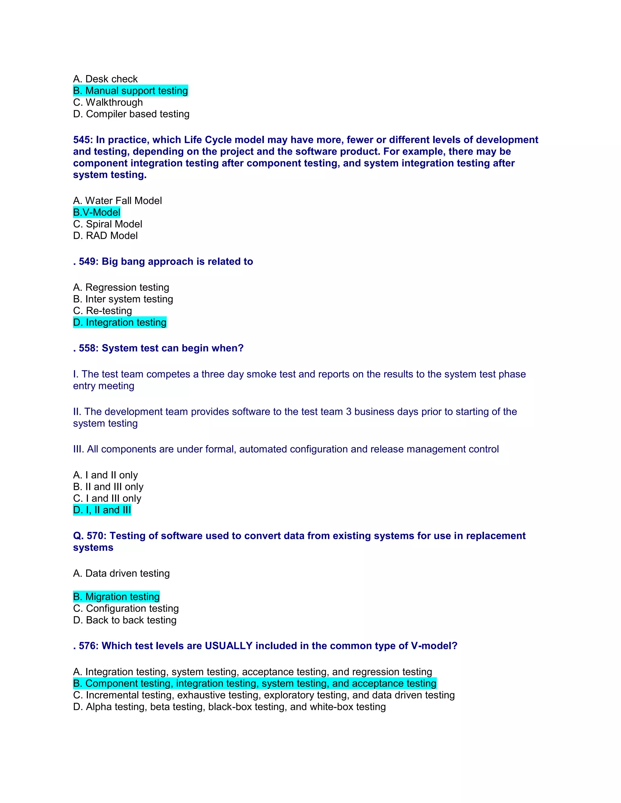 A. Desk check
B. Manual support testing
C. Walkthrough
D. Compiler based testing
545: In practice, which Life Cycle model may have more, fewer or different levels of development
and testing, depending on the project and the software product. For example, there may be
component integration testing after component testing, and system integration testing after
system testing.
A. Water Fall Model
B.V-Model
C. Spiral Model
D. RAD Model
. 549: Big bang approach is related to
A. Regression testing
B. Inter system testing
C. Re-testing
D. Integration testing
. 558: System test can begin when?
I. The test team competes a three day smoke test and reports on the results to the system test phase
entry meeting
II. The development team provides software to the test team 3 business days prior to starting of the
system testing
III. All components are under formal, automated configuration and release management control
A. I and II only
B. II and III only
C. I and III only
D. I, II and III
Q. 570: Testing of software used to convert data from existing systems for use in replacement
systems
A. Data driven testing
B. Migration testing
C. Configuration testing
D. Back to back testing
. 576: Which test levels are USUALLY included in the common type of V-model?
A. Integration testing, system testing, acceptance testing, and regression testing
B. Component testing, integration testing, system testing, and acceptance testing
C. Incremental testing, exhaustive testing, exploratory testing, and data driven testing
D. Alpha testing, beta testing, black-box testing, and white-box testing
 