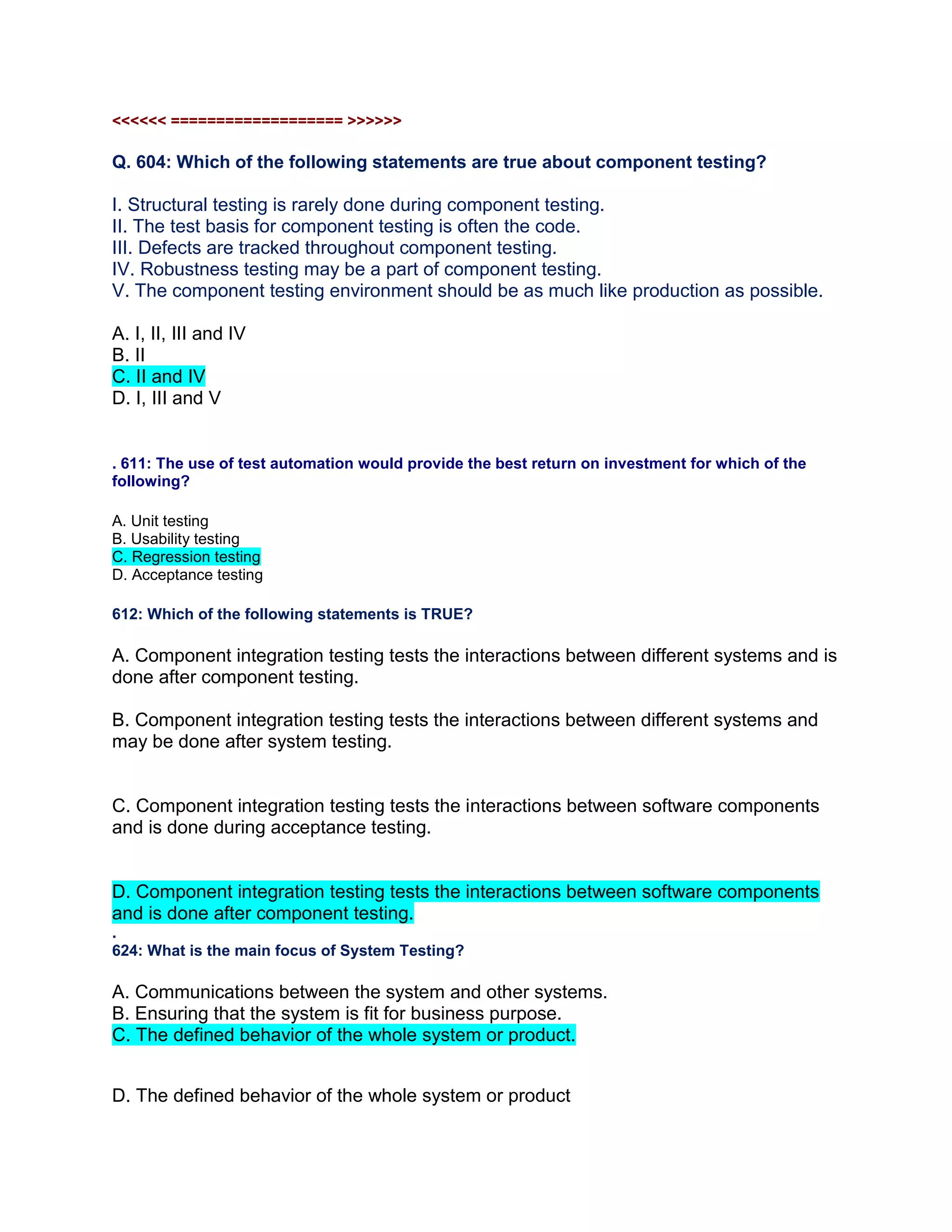 <<<<<< =================== >>>>>>
Q. 604: Which of the following statements are true about component testing?
I. Structural testing is rarely done during component testing.
II. The test basis for component testing is often the code.
III. Defects are tracked throughout component testing.
IV. Robustness testing may be a part of component testing.
V. The component testing environment should be as much like production as possible.
A. I, II, III and IV
B. II
C. II and IV
D. I, III and V
. 611: The use of test automation would provide the best return on investment for which of the
following?
A. Unit testing
B. Usability testing
C. Regression testing
D. Acceptance testing
612: Which of the following statements is TRUE?
A. Component integration testing tests the interactions between different systems and is
done after component testing.
B. Component integration testing tests the interactions between different systems and
may be done after system testing.
C. Component integration testing tests the interactions between software components
and is done during acceptance testing.
D. Component integration testing tests the interactions between software components
and is done after component testing.
.
624: What is the main focus of System Testing?
A. Communications between the system and other systems.
B. Ensuring that the system is fit for business purpose.
C. The defined behavior of the whole system or product.
D. The defined behavior of the whole system or product
 