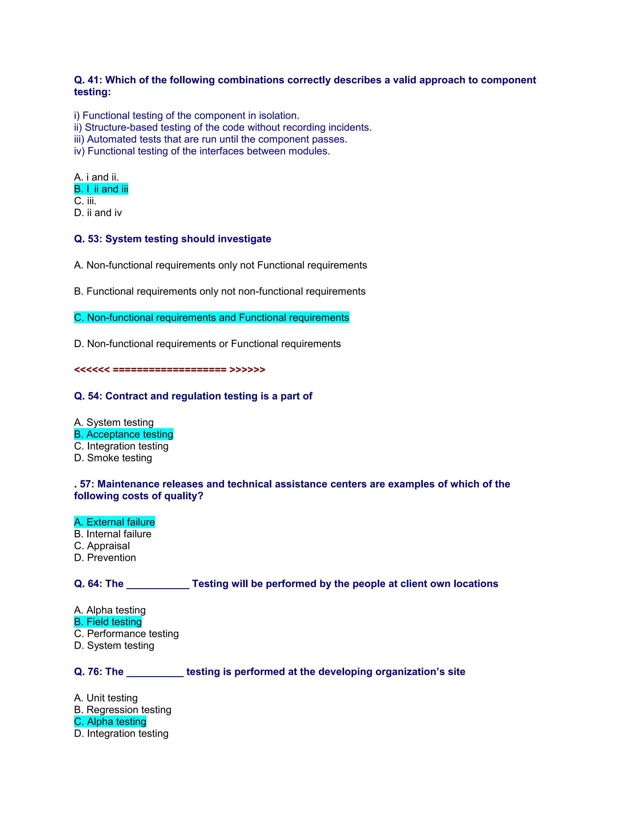 Q. 41: Which of the following combinations correctly describes a valid approach to component
testing:
i) Functional testing of the component in isolation.
ii) Structure-based testing of the code without recording incidents.
iii) Automated tests that are run until the component passes.
iv) Functional testing of the interfaces between modules.
A. i and ii.
B. I, ii and iii
C. iii.
D. ii and iv
Q. 53: System testing should investigate
A. Non-functional requirements only not Functional requirements
B. Functional requirements only not non-functional requirements
C. Non-functional requirements and Functional requirements
D. Non-functional requirements or Functional requirements
<<<<<< =================== >>>>>>
Q. 54: Contract and regulation testing is a part of
A. System testing
B. Acceptance testing
C. Integration testing
D. Smoke testing
. 57: Maintenance releases and technical assistance centers are examples of which of the
following costs of quality?
A. External failure
B. Internal failure
C. Appraisal
D. Prevention
Q. 64: The ___________ Testing will be performed by the people at client own locations
A. Alpha testing
B. Field testing
C. Performance testing
D. System testing
Q. 76: The __________ testing is performed at the developing organization’s site
A. Unit testing
B. Regression testing
C. Alpha testing
D. Integration testing
 