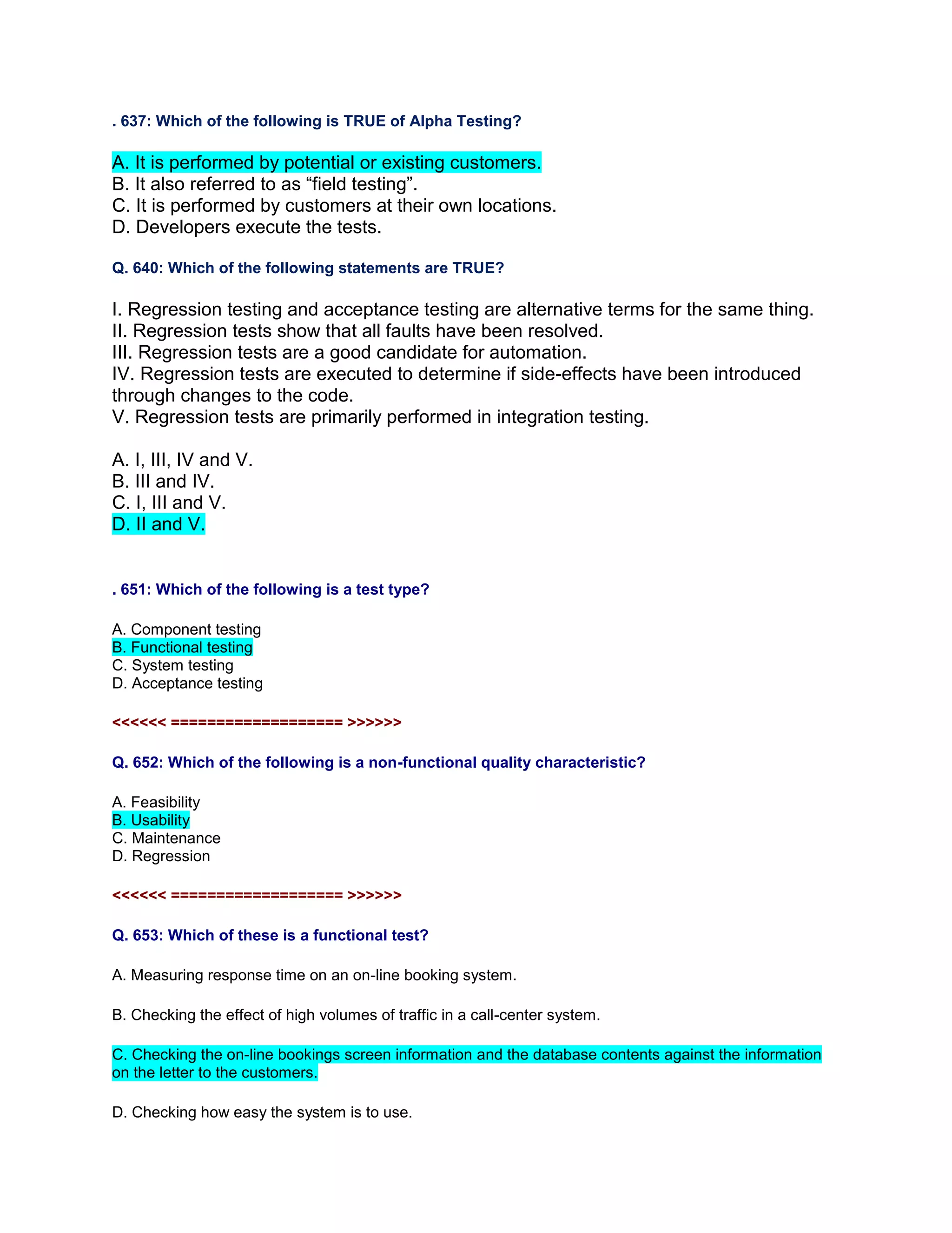 . 637: Which of the following is TRUE of Alpha Testing?
A. It is performed by potential or existing customers.
B. It also referred to as “field testing”.
C. It is performed by customers at their own locations.
D. Developers execute the tests.
Q. 640: Which of the following statements are TRUE?
I. Regression testing and acceptance testing are alternative terms for the same thing.
II. Regression tests show that all faults have been resolved.
III. Regression tests are a good candidate for automation.
IV. Regression tests are executed to determine if side-effects have been introduced
through changes to the code.
V. Regression tests are primarily performed in integration testing.
A. I, III, IV and V.
B. III and IV.
C. I, III and V.
D. II and V.
. 651: Which of the following is a test type?
A. Component testing
B. Functional testing
C. System testing
D. Acceptance testing
<<<<<< =================== >>>>>>
Q. 652: Which of the following is a non-functional quality characteristic?
A. Feasibility
B. Usability
C. Maintenance
D. Regression
<<<<<< =================== >>>>>>
Q. 653: Which of these is a functional test?
A. Measuring response time on an on-line booking system.
B. Checking the effect of high volumes of traffic in a call-center system.
C. Checking the on-line bookings screen information and the database contents against the information
on the letter to the customers.
D. Checking how easy the system is to use.
 