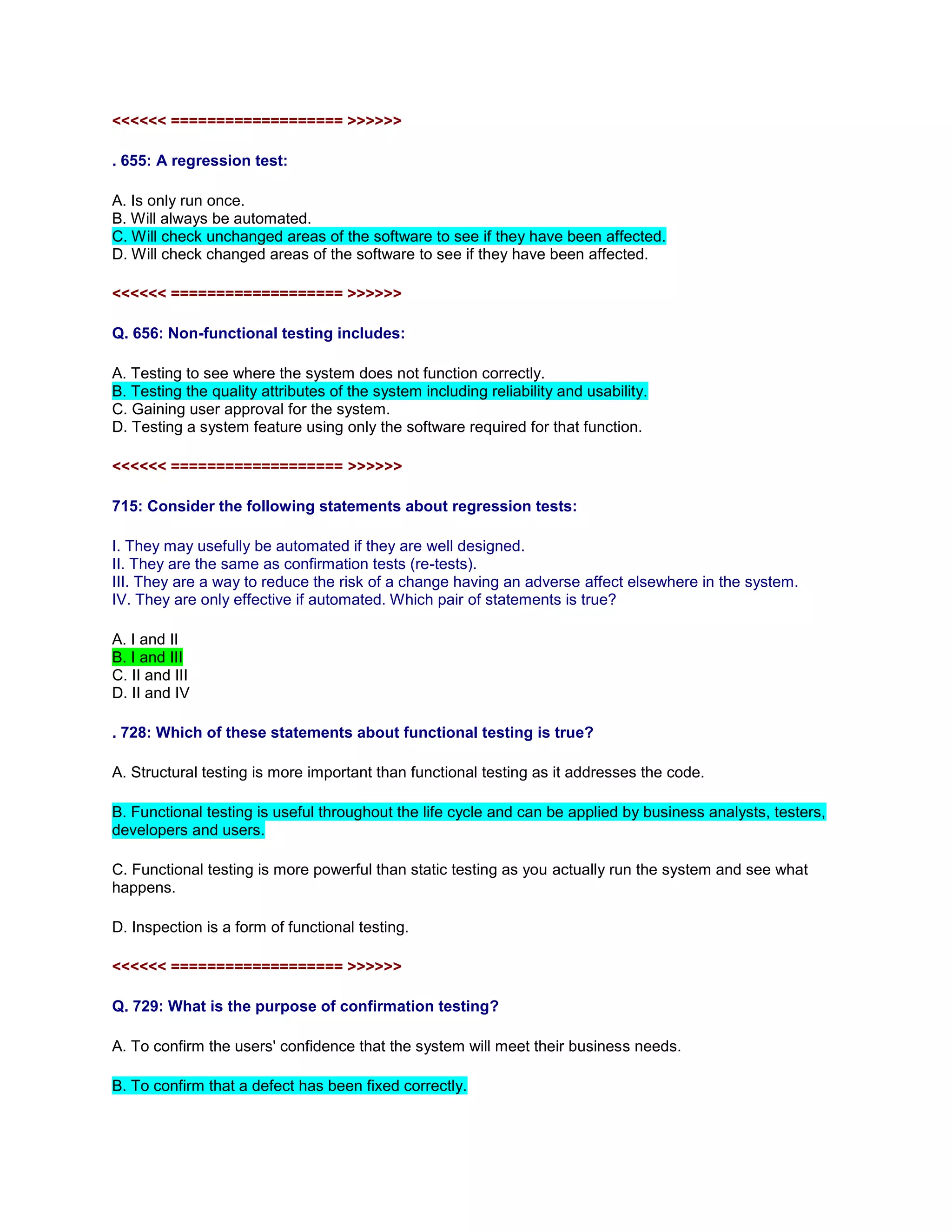 <<<<<< =================== >>>>>>
. 655: A regression test:
A. Is only run once.
B. Will always be automated.
C. Will check unchanged areas of the software to see if they have been affected.
D. Will check changed areas of the software to see if they have been affected.
<<<<<< =================== >>>>>>
Q. 656: Non-functional testing includes:
A. Testing to see where the system does not function correctly.
B. Testing the quality attributes of the system including reliability and usability.
C. Gaining user approval for the system.
D. Testing a system feature using only the software required for that function.
<<<<<< =================== >>>>>>
715: Consider the following statements about regression tests:
I. They may usefully be automated if they are well designed.
II. They are the same as confirmation tests (re-tests).
III. They are a way to reduce the risk of a change having an adverse affect elsewhere in the system.
IV. They are only effective if automated. Which pair of statements is true?
A. I and II
B. I and III
C. II and III
D. II and IV
. 728: Which of these statements about functional testing is true?
A. Structural testing is more important than functional testing as it addresses the code.
B. Functional testing is useful throughout the life cycle and can be applied by business analysts, testers,
developers and users.
C. Functional testing is more powerful than static testing as you actually run the system and see what
happens.
D. Inspection is a form of functional testing.
<<<<<< =================== >>>>>>
Q. 729: What is the purpose of confirmation testing?
A. To confirm the users' confidence that the system will meet their business needs.
B. To confirm that a defect has been fixed correctly.
 