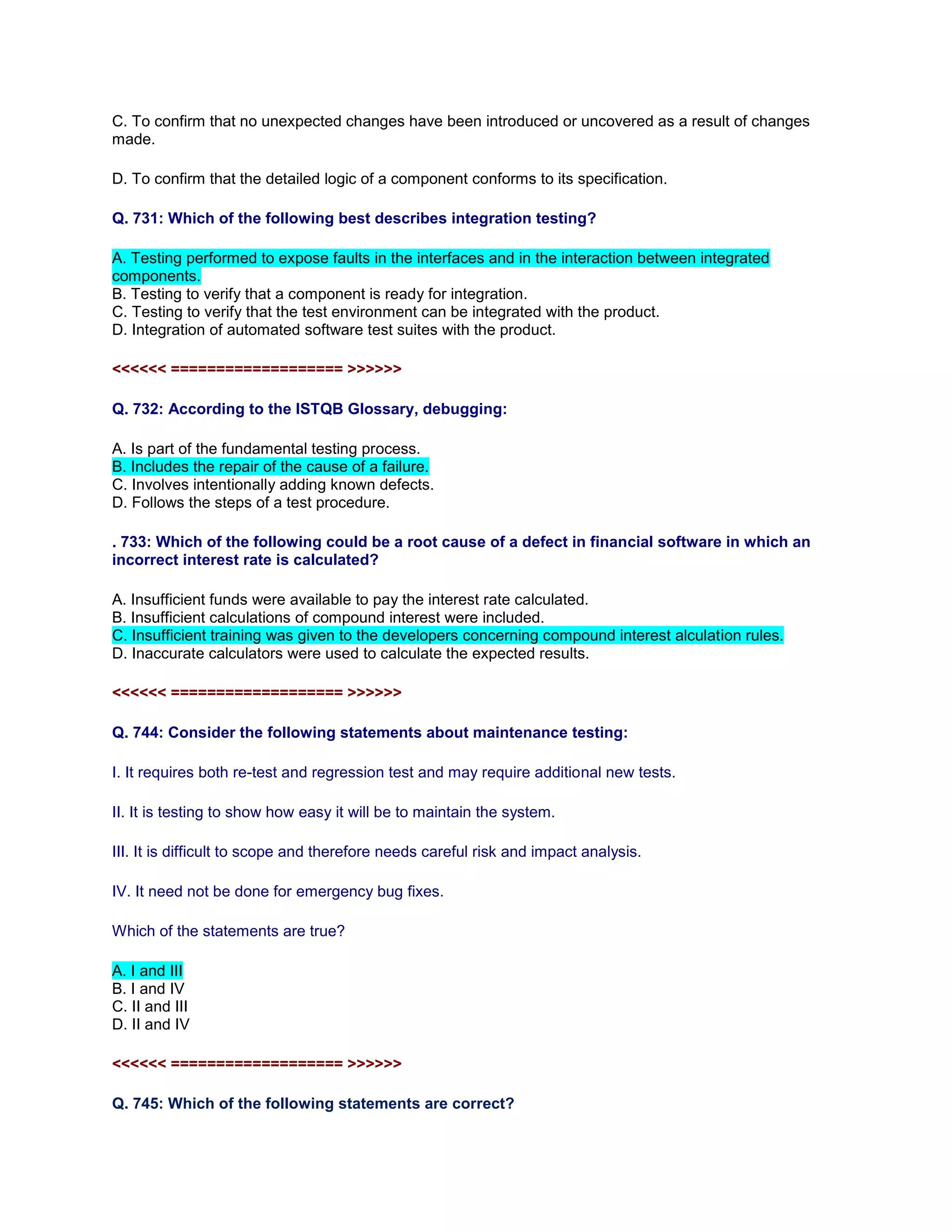 C. To confirm that no unexpected changes have been introduced or uncovered as a result of changes
made.
D. To confirm that the detailed logic of a component conforms to its specification.
Q. 731: Which of the following best describes integration testing?
A. Testing performed to expose faults in the interfaces and in the interaction between integrated
components.
B. Testing to verify that a component is ready for integration.
C. Testing to verify that the test environment can be integrated with the product.
D. Integration of automated software test suites with the product.
<<<<<< =================== >>>>>>
Q. 732: According to the ISTQB Glossary, debugging:
A. Is part of the fundamental testing process.
B. Includes the repair of the cause of a failure.
C. Involves intentionally adding known defects.
D. Follows the steps of a test procedure.
. 733: Which of the following could be a root cause of a defect in financial software in which an
incorrect interest rate is calculated?
A. Insufficient funds were available to pay the interest rate calculated.
B. Insufficient calculations of compound interest were included.
C. Insufficient training was given to the developers concerning compound interest alculation rules.
D. Inaccurate calculators were used to calculate the expected results.
<<<<<< =================== >>>>>>
Q. 744: Consider the following statements about maintenance testing:
I. It requires both re-test and regression test and may require additional new tests.
II. It is testing to show how easy it will be to maintain the system.
III. It is difficult to scope and therefore needs careful risk and impact analysis.
IV. It need not be done for emergency bug fixes.
Which of the statements are true?
A. I and III
B. I and IV
C. II and III
D. II and IV
<<<<<< =================== >>>>>>
Q. 745: Which of the following statements are correct?
 