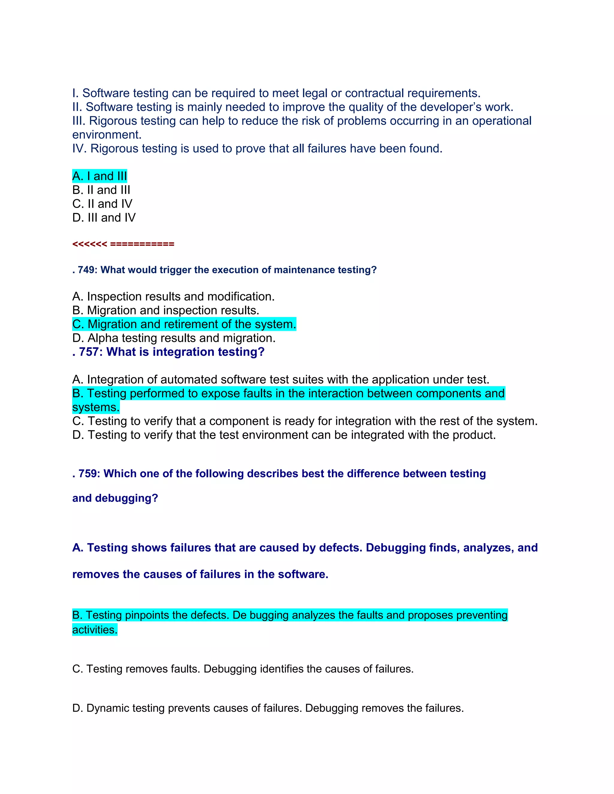 I. Software testing can be required to meet legal or contractual requirements.
II. Software testing is mainly needed to improve the quality of the developer’s work.
III. Rigorous testing can help to reduce the risk of problems occurring in an operational
environment.
IV. Rigorous testing is used to prove that all failures have been found.
A. I and III
B. II and III
C. II and IV
D. III and IV
<<<<<< ===========
. 749: What would trigger the execution of maintenance testing?
A. Inspection results and modification.
B. Migration and inspection results.
C. Migration and retirement of the system.
D. Alpha testing results and migration.
. 757: What is integration testing?
A. Integration of automated software test suites with the application under test.
B. Testing performed to expose faults in the interaction between components and
systems.
C. Testing to verify that a component is ready for integration with the rest of the system.
D. Testing to verify that the test environment can be integrated with the product.
. 759: Which one of the following describes best the difference between testing
and debugging?
A. Testing shows failures that are caused by defects. Debugging finds, analyzes, and
removes the causes of failures in the software.
B. Testing pinpoints the defects. De bugging analyzes the faults and proposes preventing
activities.
C. Testing removes faults. Debugging identifies the causes of failures.
D. Dynamic testing prevents causes of failures. Debugging removes the failures.
 