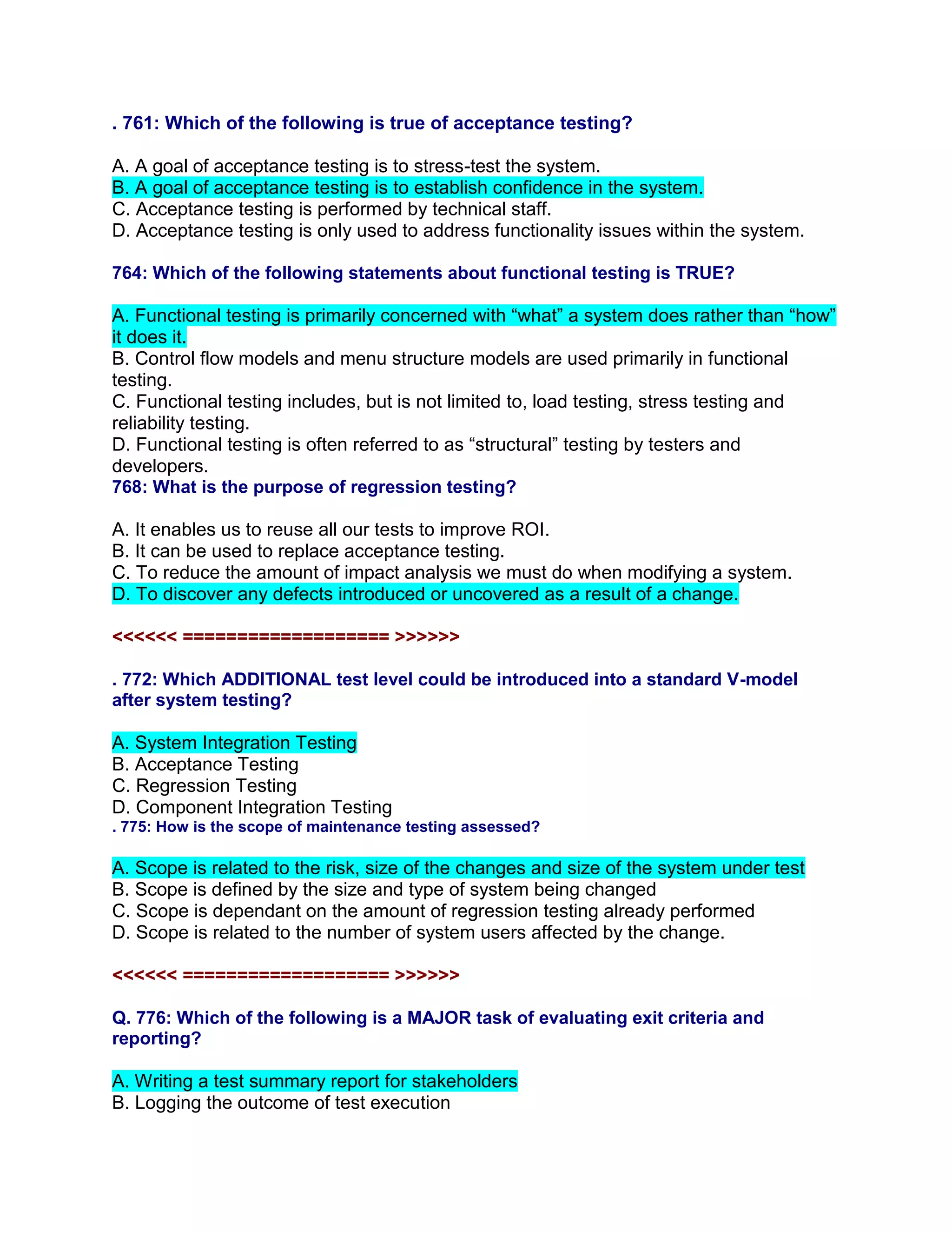 . 761: Which of the following is true of acceptance testing?
A. A goal of acceptance testing is to stress-test the system.
B. A goal of acceptance testing is to establish confidence in the system.
C. Acceptance testing is performed by technical staff.
D. Acceptance testing is only used to address functionality issues within the system.
764: Which of the following statements about functional testing is TRUE?
A. Functional testing is primarily concerned with “what” a system does rather than “how”
it does it.
B. Control flow models and menu structure models are used primarily in functional
testing.
C. Functional testing includes, but is not limited to, load testing, stress testing and
reliability testing.
D. Functional testing is often referred to as “structural” testing by testers and
developers.
768: What is the purpose of regression testing?
A. It enables us to reuse all our tests to improve ROI.
B. It can be used to replace acceptance testing.
C. To reduce the amount of impact analysis we must do when modifying a system.
D. To discover any defects introduced or uncovered as a result of a change.
<<<<<< =================== >>>>>>
. 772: Which ADDITIONAL test level could be introduced into a standard V-model
after system testing?
A. System Integration Testing
B. Acceptance Testing
C. Regression Testing
D. Component Integration Testing
. 775: How is the scope of maintenance testing assessed?
A. Scope is related to the risk, size of the changes and size of the system under test
B. Scope is defined by the size and type of system being changed
C. Scope is dependant on the amount of regression testing already performed
D. Scope is related to the number of system users affected by the change.
<<<<<< =================== >>>>>>
Q. 776: Which of the following is a MAJOR task of evaluating exit criteria and
reporting?
A. Writing a test summary report for stakeholders
B. Logging the outcome of test execution
 