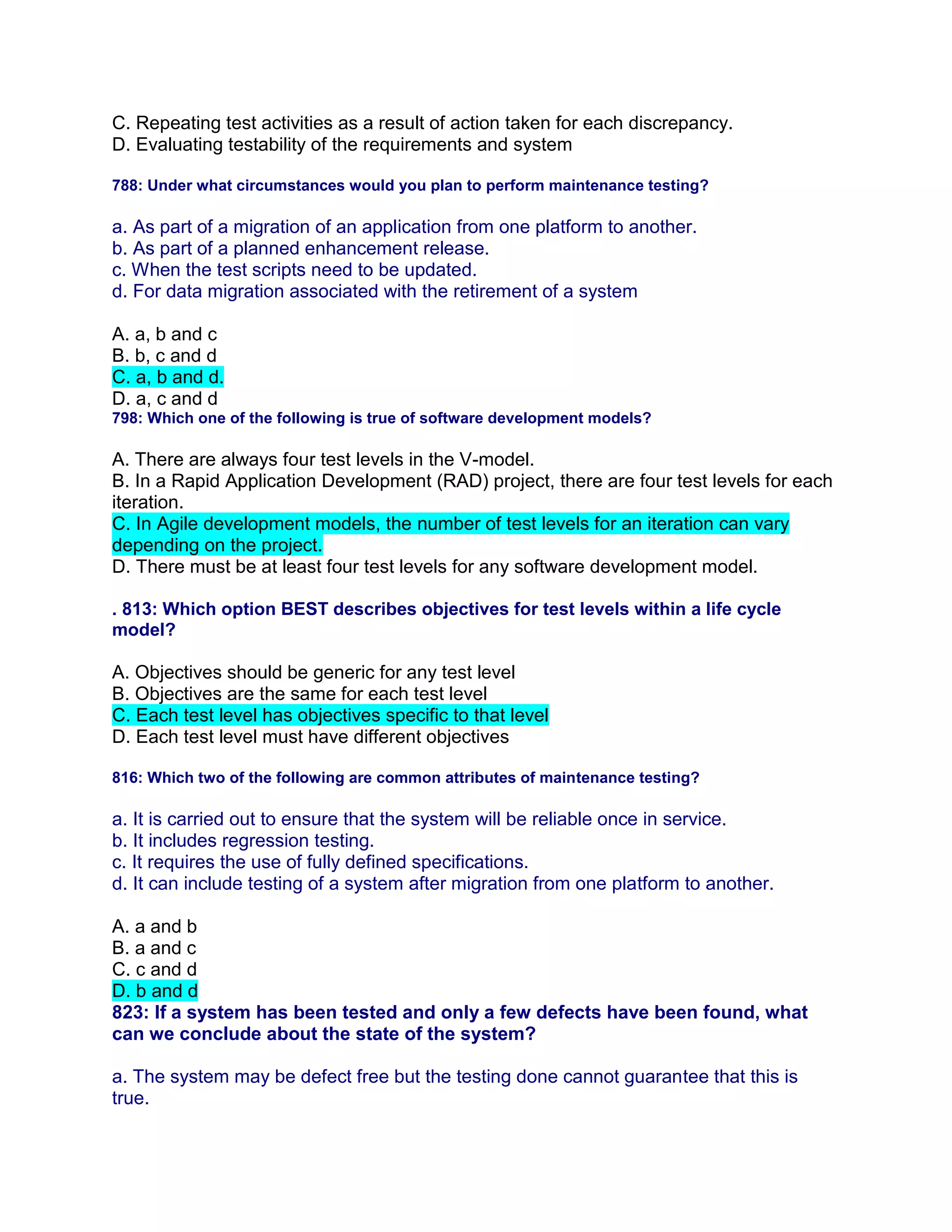 C. Repeating test activities as a result of action taken for each discrepancy.
D. Evaluating testability of the requirements and system
788: Under what circumstances would you plan to perform maintenance testing?
a. As part of a migration of an application from one platform to another.
b. As part of a planned enhancement release.
c. When the test scripts need to be updated.
d. For data migration associated with the retirement of a system
A. a, b and c
B. b, c and d
C. a, b and d.
D. a, c and d
798: Which one of the following is true of software development models?
A. There are always four test levels in the V-model.
B. In a Rapid Application Development (RAD) project, there are four test levels for each
iteration.
C. In Agile development models, the number of test levels for an iteration can vary
depending on the project.
D. There must be at least four test levels for any software development model.
. 813: Which option BEST describes objectives for test levels within a life cycle
model?
A. Objectives should be generic for any test level
B. Objectives are the same for each test level
C. Each test level has objectives specific to that level
D. Each test level must have different objectives
816: Which two of the following are common attributes of maintenance testing?
a. It is carried out to ensure that the system will be reliable once in service.
b. It includes regression testing.
c. It requires the use of fully defined specifications.
d. It can include testing of a system after migration from one platform to another.
A. a and b
B. a and c
C. c and d
D. b and d
823: If a system has been tested and only a few defects have been found, what
can we conclude about the state of the system?
a. The system may be defect free but the testing done cannot guarantee that this is
true.
 