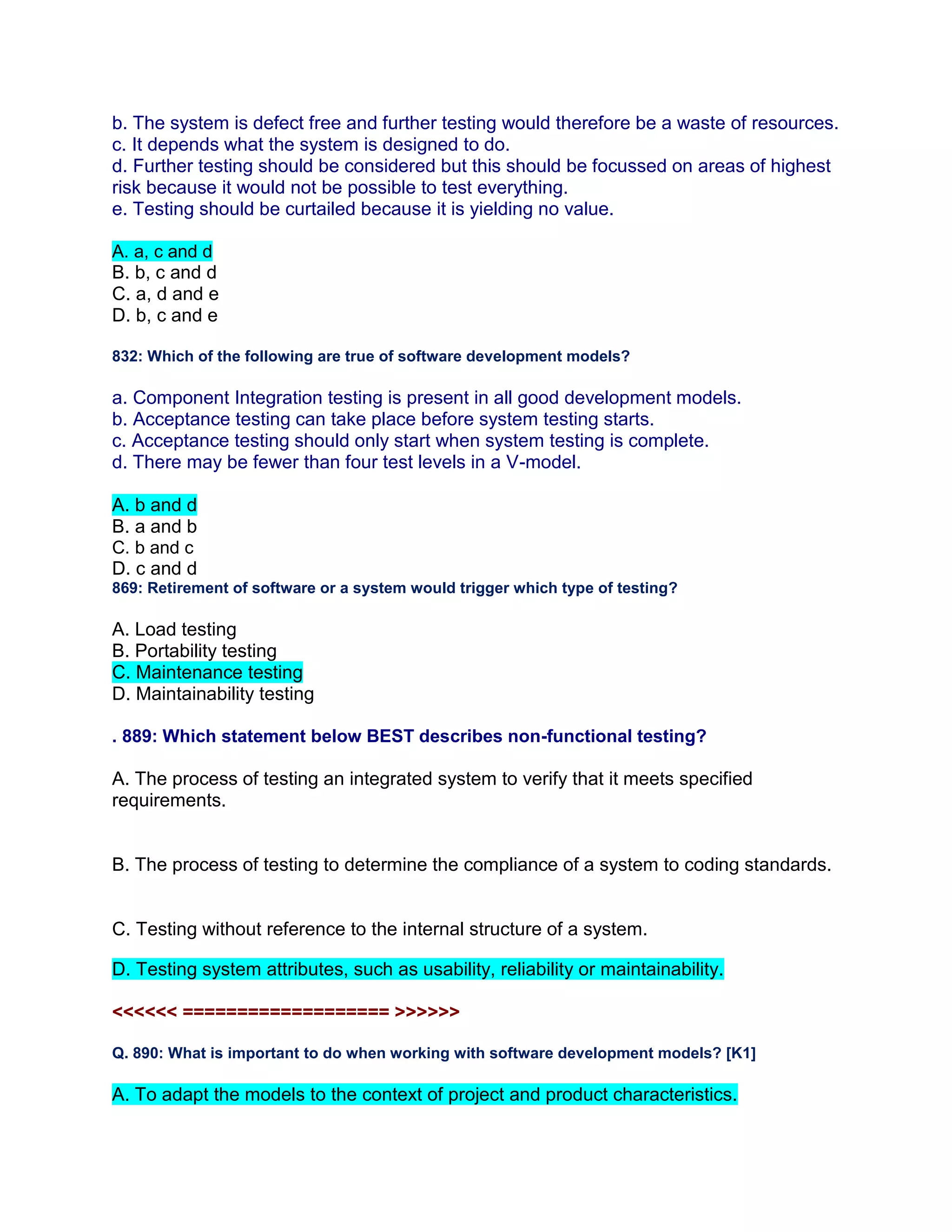 b. The system is defect free and further testing would therefore be a waste of resources.
c. It depends what the system is designed to do.
d. Further testing should be considered but this should be focussed on areas of highest
risk because it would not be possible to test everything.
e. Testing should be curtailed because it is yielding no value.
A. a, c and d
B. b, c and d
C. a, d and e
D. b, c and e
832: Which of the following are true of software development models?
a. Component Integration testing is present in all good development models.
b. Acceptance testing can take place before system testing starts.
c. Acceptance testing should only start when system testing is complete.
d. There may be fewer than four test levels in a V-model.
A. b and d
B. a and b
C. b and c
D. c and d
869: Retirement of software or a system would trigger which type of testing?
A. Load testing
B. Portability testing
C. Maintenance testing
D. Maintainability testing
. 889: Which statement below BEST describes non-functional testing?
A. The process of testing an integrated system to verify that it meets specified
requirements.
B. The process of testing to determine the compliance of a system to coding standards.
C. Testing without reference to the internal structure of a system.
D. Testing system attributes, such as usability, reliability or maintainability.
<<<<<< =================== >>>>>>
Q. 890: What is important to do when working with software development models? [K1]
A. To adapt the models to the context of project and product characteristics.
 