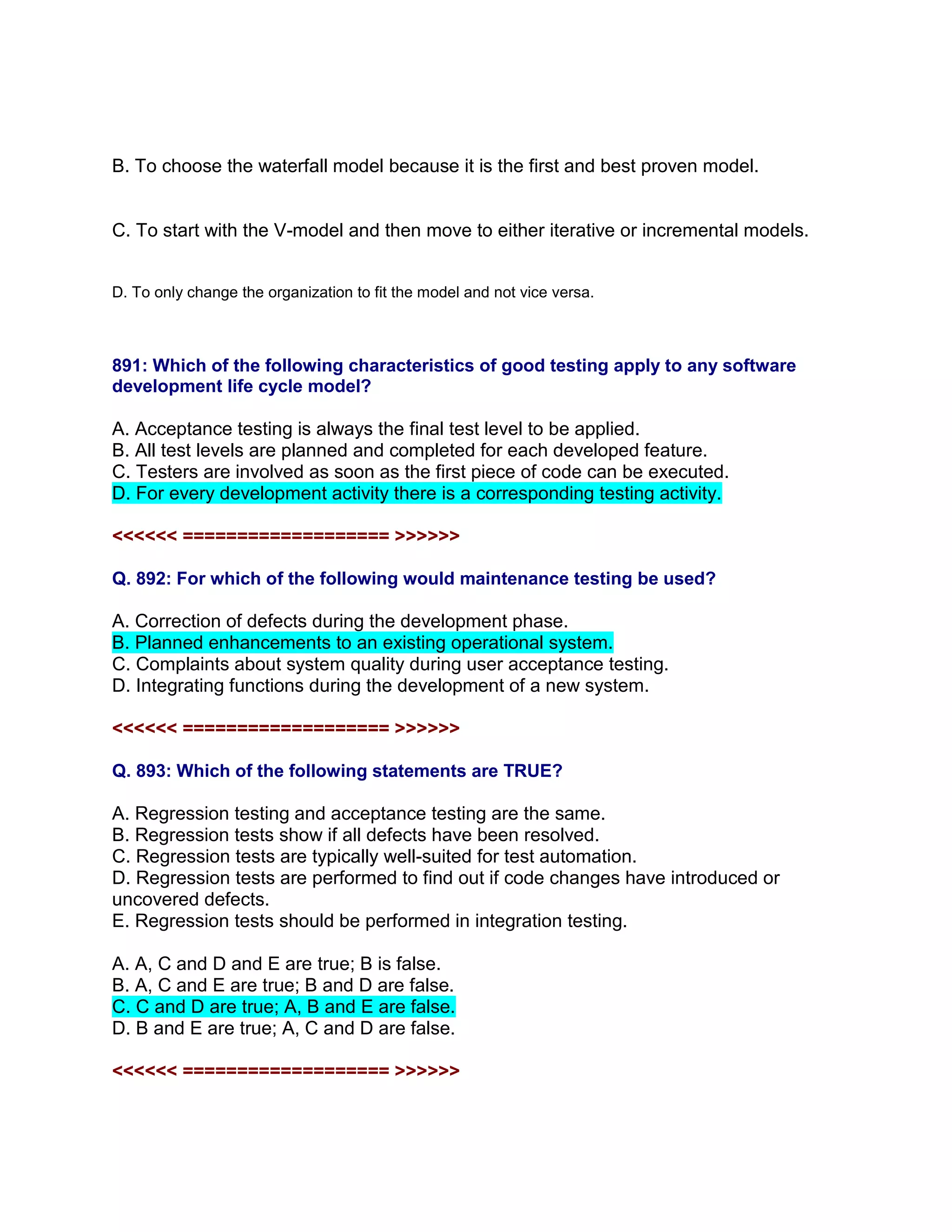 B. To choose the waterfall model because it is the first and best proven model.
C. To start with the V-model and then move to either iterative or incremental models.
D. To only change the organization to fit the model and not vice versa.
891: Which of the following characteristics of good testing apply to any software
development life cycle model?
A. Acceptance testing is always the final test level to be applied.
B. All test levels are planned and completed for each developed feature.
C. Testers are involved as soon as the first piece of code can be executed.
D. For every development activity there is a corresponding testing activity.
<<<<<< =================== >>>>>>
Q. 892: For which of the following would maintenance testing be used?
A. Correction of defects during the development phase.
B. Planned enhancements to an existing operational system.
C. Complaints about system quality during user acceptance testing.
D. Integrating functions during the development of a new system.
<<<<<< =================== >>>>>>
Q. 893: Which of the following statements are TRUE?
A. Regression testing and acceptance testing are the same.
B. Regression tests show if all defects have been resolved.
C. Regression tests are typically well-suited for test automation.
D. Regression tests are performed to find out if code changes have introduced or
uncovered defects.
E. Regression tests should be performed in integration testing.
A. A, C and D and E are true; B is false.
B. A, C and E are true; B and D are false.
C. C and D are true; A, B and E are false.
D. B and E are true; A, C and D are false.
<<<<<< =================== >>>>>>
 