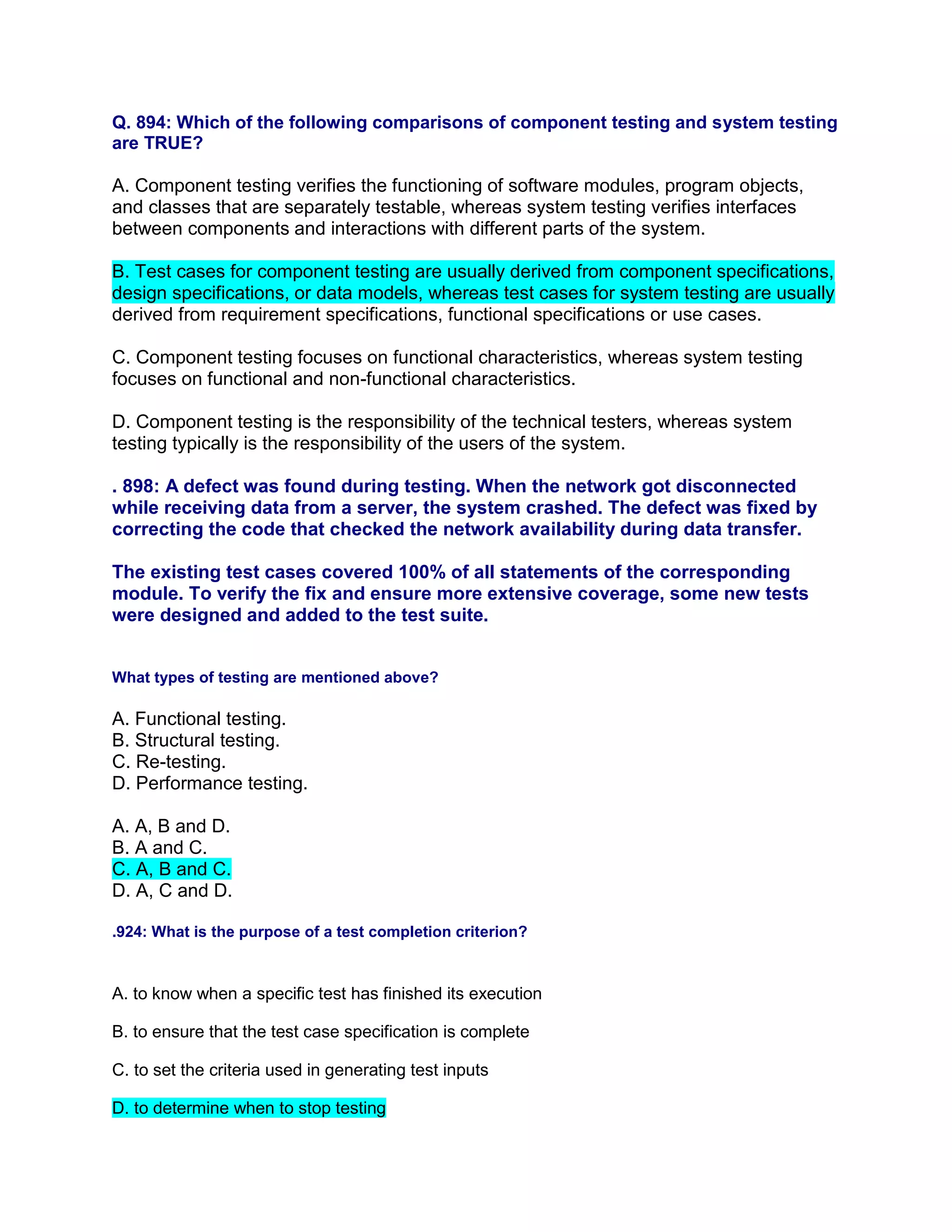 Q. 894: Which of the following comparisons of component testing and system testing
are TRUE?
A. Component testing verifies the functioning of software modules, program objects,
and classes that are separately testable, whereas system testing verifies interfaces
between components and interactions with different parts of the system.
B. Test cases for component testing are usually derived from component specifications,
design specifications, or data models, whereas test cases for system testing are usually
derived from requirement specifications, functional specifications or use cases.
C. Component testing focuses on functional characteristics, whereas system testing
focuses on functional and non-functional characteristics.
D. Component testing is the responsibility of the technical testers, whereas system
testing typically is the responsibility of the users of the system.
. 898: A defect was found during testing. When the network got disconnected
while receiving data from a server, the system crashed. The defect was fixed by
correcting the code that checked the network availability during data transfer.
The existing test cases covered 100% of all statements of the corresponding
module. To verify the fix and ensure more extensive coverage, some new tests
were designed and added to the test suite.
What types of testing are mentioned above?
A. Functional testing.
B. Structural testing.
C. Re-testing.
D. Performance testing.
A. A, B and D.
B. A and C.
C. A, B and C.
D. A, C and D.
.924: What is the purpose of a test completion criterion?
A. to know when a specific test has finished its execution
B. to ensure that the test case specification is complete
C. to set the criteria used in generating test inputs
D. to determine when to stop testing
 