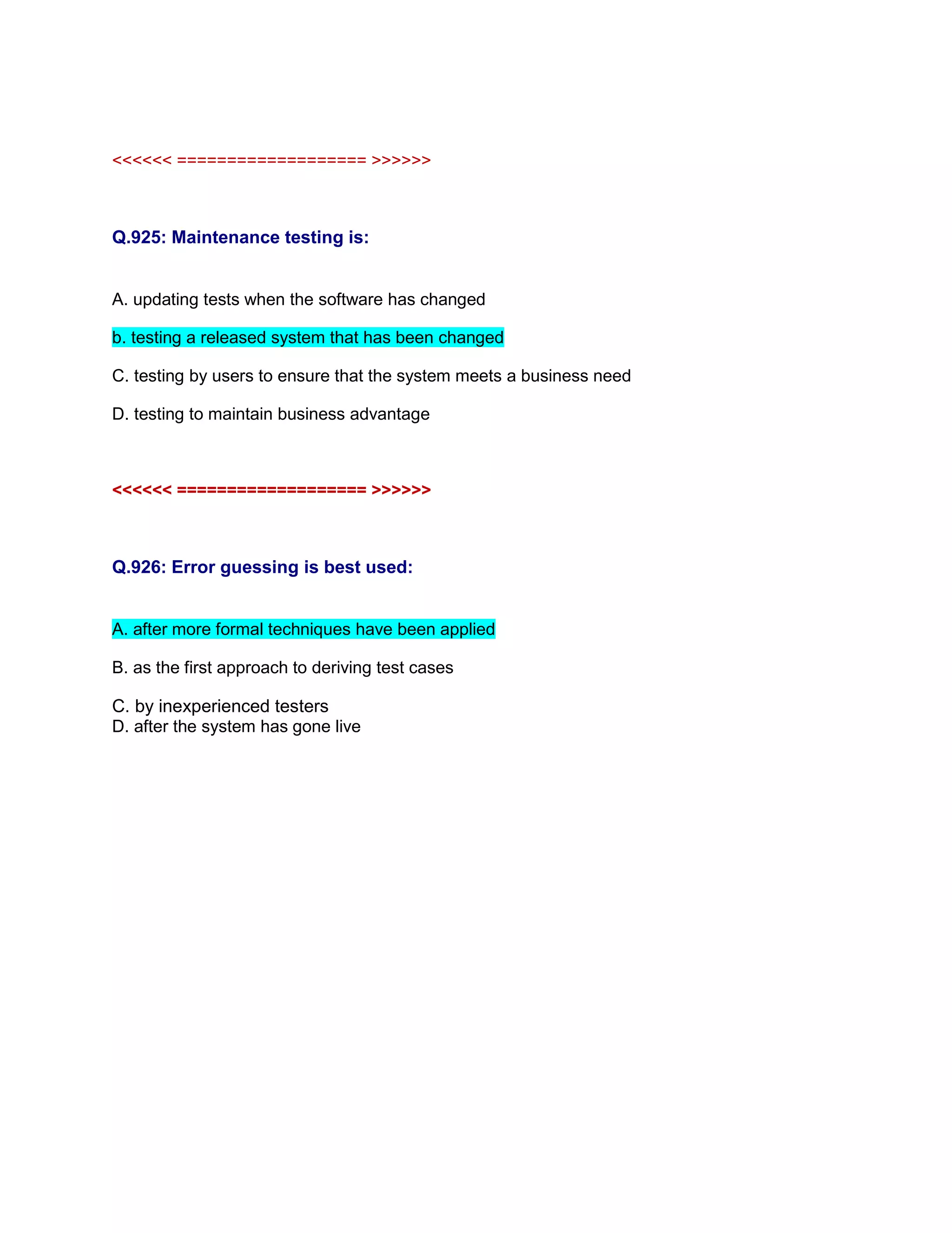 <<<<<< =================== >>>>>>
Q.925: Maintenance testing is:
A. updating tests when the software has changed
b. testing a released system that has been changed
C. testing by users to ensure that the system meets a business need
D. testing to maintain business advantage
<<<<<< =================== >>>>>>
Q.926: Error guessing is best used:
A. after more formal techniques have been applied
B. as the first approach to deriving test cases
C. by inexperienced testers
D. after the system has gone live
 