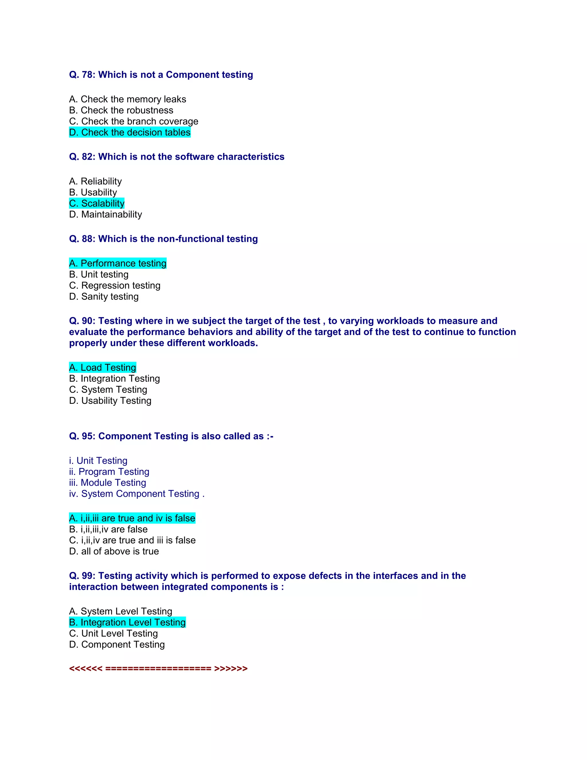 Q. 78: Which is not a Component testing
A. Check the memory leaks
B. Check the robustness
C. Check the branch coverage
D. Check the decision tables
Q. 82: Which is not the software characteristics
A. Reliability
B. Usability
C. Scalability
D. Maintainability
Q. 88: Which is the non-functional testing
A. Performance testing
B. Unit testing
C. Regression testing
D. Sanity testing
Q. 90: Testing where in we subject the target of the test , to varying workloads to measure and
evaluate the performance behaviors and ability of the target and of the test to continue to function
properly under these different workloads.
A. Load Testing
B. Integration Testing
C. System Testing
D. Usability Testing
Q. 95: Component Testing is also called as :-
i. Unit Testing
ii. Program Testing
iii. Module Testing
iv. System Component Testing .
A. i,ii,iii are true and iv is false
B. i,ii,iii,iv are false
C. i,ii,iv are true and iii is false
D. all of above is true
Q. 99: Testing activity which is performed to expose defects in the interfaces and in the
interaction between integrated components is :
A. System Level Testing
B. Integration Level Testing
C. Unit Level Testing
D. Component Testing
<<<<<< =================== >>>>>>
 