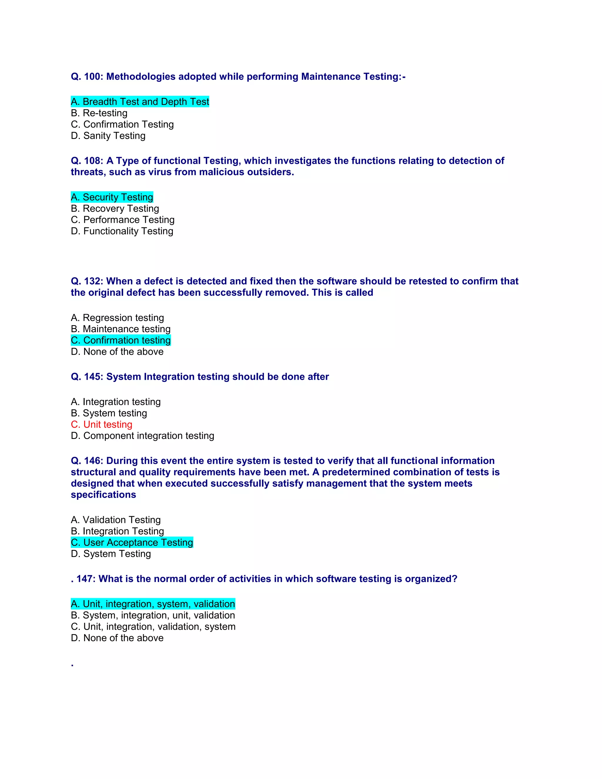 Q. 100: Methodologies adopted while performing Maintenance Testing:-
A. Breadth Test and Depth Test
B. Re-testing
C. Confirmation Testing
D. Sanity Testing
Q. 108: A Type of functional Testing, which investigates the functions relating to detection of
threats, such as virus from malicious outsiders.
A. Security Testing
B. Recovery Testing
C. Performance Testing
D. Functionality Testing
Q. 132: When a defect is detected and fixed then the software should be retested to confirm that
the original defect has been successfully removed. This is called
A. Regression testing
B. Maintenance testing
C. Confirmation testing
D. None of the above
Q. 145: System Integration testing should be done after
A. Integration testing
B. System testing
C. Unit testing
D. Component integration testing
Q. 146: During this event the entire system is tested to verify that all functional information
structural and quality requirements have been met. A predetermined combination of tests is
designed that when executed successfully satisfy management that the system meets
specifications
A. Validation Testing
B. Integration Testing
C. User Acceptance Testing
D. System Testing
. 147: What is the normal order of activities in which software testing is organized?
A. Unit, integration, system, validation
B. System, integration, unit, validation
C. Unit, integration, validation, system
D. None of the above
.
 