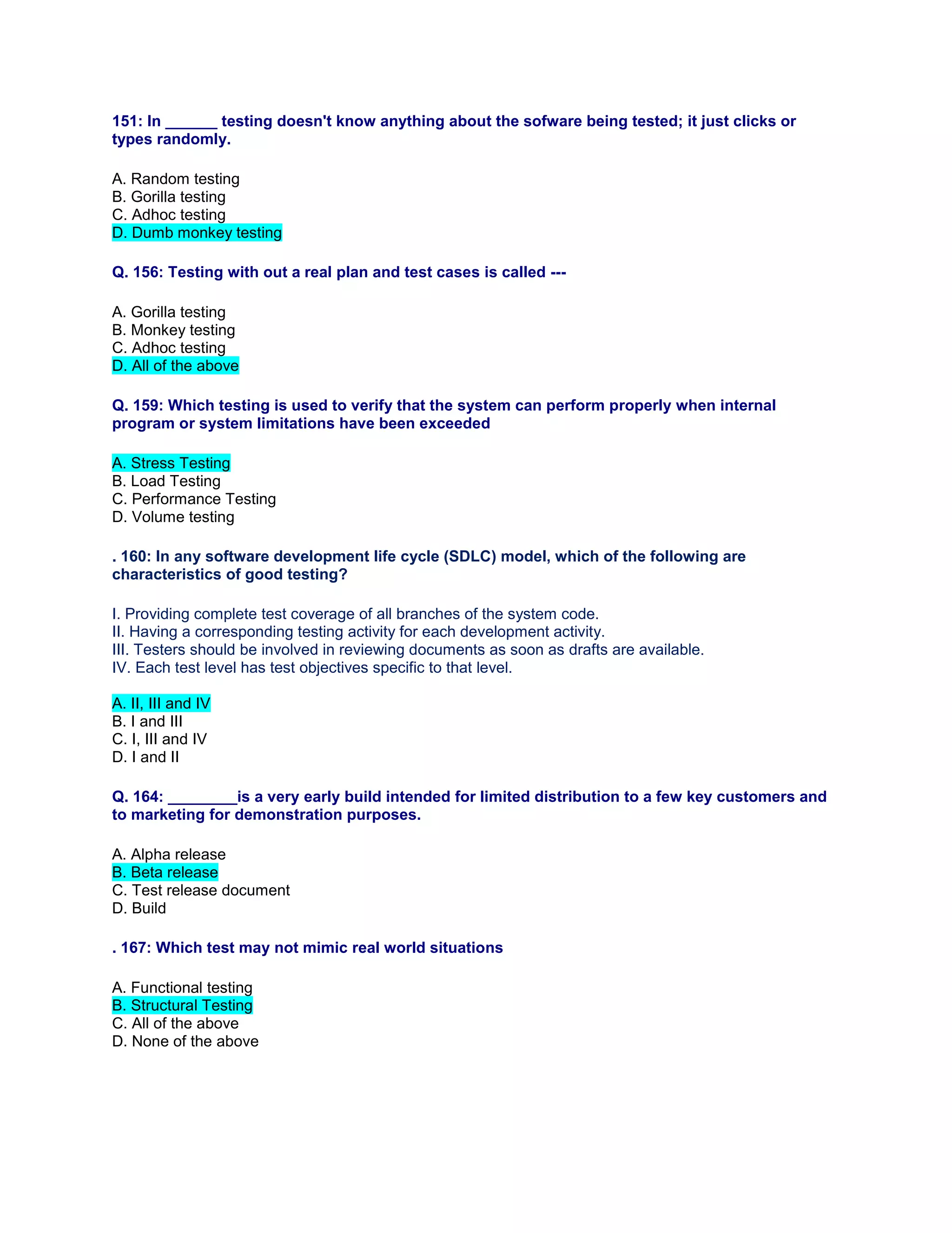 151: In ______ testing doesn't know anything about the sofware being tested; it just clicks or
types randomly.
A. Random testing
B. Gorilla testing
C. Adhoc testing
D. Dumb monkey testing
Q. 156: Testing with out a real plan and test cases is called ---
A. Gorilla testing
B. Monkey testing
C. Adhoc testing
D. All of the above
Q. 159: Which testing is used to verify that the system can perform properly when internal
program or system limitations have been exceeded
A. Stress Testing
B. Load Testing
C. Performance Testing
D. Volume testing
. 160: In any software development life cycle (SDLC) model, which of the following are
characteristics of good testing?
I. Providing complete test coverage of all branches of the system code.
II. Having a corresponding testing activity for each development activity.
III. Testers should be involved in reviewing documents as soon as drafts are available.
IV. Each test level has test objectives specific to that level.
A. II, III and IV
B. I and III
C. I, III and IV
D. I and II
Q. 164: ________is a very early build intended for limited distribution to a few key customers and
to marketing for demonstration purposes.
A. Alpha release
B. Beta release
C. Test release document
D. Build
. 167: Which test may not mimic real world situations
A. Functional testing
B. Structural Testing
C. All of the above
D. None of the above
 