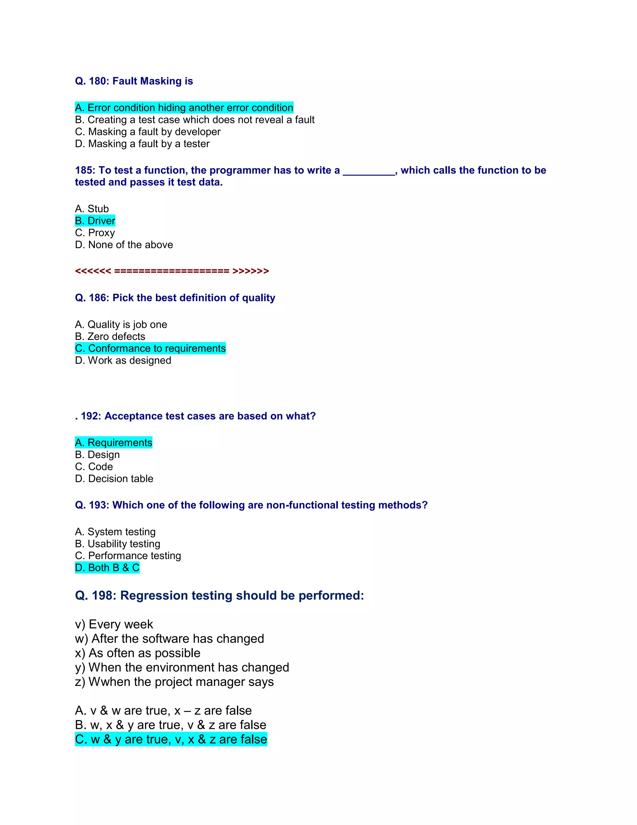 Q. 180: Fault Masking is
A. Error condition hiding another error condition
B. Creating a test case which does not reveal a fault
C. Masking a fault by developer
D. Masking a fault by a tester
185: To test a function, the programmer has to write a _________, which calls the function to be
tested and passes it test data.
A. Stub
B. Driver
C. Proxy
D. None of the above
<<<<<< =================== >>>>>>
Q. 186: Pick the best definition of quality
A. Quality is job one
B. Zero defects
C. Conformance to requirements
D. Work as designed
. 192: Acceptance test cases are based on what?
A. Requirements
B. Design
C. Code
D. Decision table
Q. 193: Which one of the following are non-functional testing methods?
A. System testing
B. Usability testing
C. Performance testing
D. Both B & C
Q. 198: Regression testing should be performed:
v) Every week
w) After the software has changed
x) As often as possible
y) When the environment has changed
z) Wwhen the project manager says
A. v & w are true, x – z are false
B. w, x & y are true, v & z are false
C. w & y are true, v, x & z are false
 